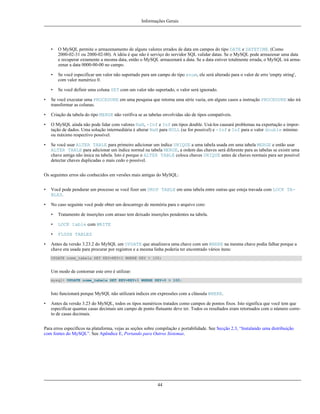 Informações Gerais

•

O MySQL permite o armazenamento de alguns valores errados de data em campos do tipo DATE e DATETIME. (Como
2000-02-31 ou 2000-02-00). A idéia é que não é serviço do servidor SQL validar datas. Se o MySQL pode armazenar uma data
e recuperar extamente a mesma data, então o MySQL armazenará a data. Se a data estiver totalmente errada, o MySQL irá armazenar a data 0000-00-00 no campo.

•

Se você especificar um valor não suportado para um campo do tipo enum, ele será alterado para o valor de erro 'empty string',
com valor numérico 0.

•

Se você definir uma coluna SET com um valor não suportado, o valor será ignorado.

•

Se você executar uma PROCEDURE em uma pesquisa que retorna uma série vazia, em alguns casos a instrução PROCEDURE não irá
transformar as colunas.

•

Criação da tabela do tipo MERGE não verifiva se as tabelas envolvidas são de tipos compatíveis.

•

O MySQL ainda não pode lidar com valores NaN, -Inf e Inf em tipos double. Usá-los causará problemas na exportação e importação de dados. Uma solução intermediária é alterar NaN para NULL (se for possível) e -Inf e Inf para o valor double mínimo
ou máximo respectivo possível.

•

Se você usar ALTER TABLE para primeiro adicionar um índice UNIQUE a uma tabela usada em uma tabela MERGE e então usar
ALTER TABLE para adicionar um índice normal na tabela MERGE, a ordem das chaves será diferente para as tabelas se existir uma
chave antiga não única na tabela. Isto é porque o ALTER TABLE coloca chaves UNIQUE antes de chaves normais para ser possível
detectar chaves duplicadas o mais cedo o possível.

Os seguintes erros são conhecidos em versões mais antigas do MySQL:
•

Você pode pendurar um processo se você fizer um DROP TABLE em uma tabela entre outras que esteja travada com LOCK TABLES.

•

No caso seguinte você pode obter um descarrego de memória para o arquivo core:
•
•

LOCK table com WRITE

•
•

Tratamento de inserções com atraso tem deixado inserções pendentes na tabela.

FLUSH TABLES

Antes da versão 3.23.2 do MySQL um UPDATE que atualizava uma chave com um WHERE na mesma chave podia falhar porque a
chave era usada para procurar por registros e a mesma linha poderia ter encontrado vários itens:
UPDATE nome_tabela SET KEY=KEY+1 WHERE KEY > 100;

Um modo de contornar este erro é utilizar:
mysql> UPDATE nome_tabela SET KEY=KEY+1 WHERE KEY+0 > 100;

Isto funcionará porque MySQL não utilizará indices em expressões com a cláusula WHERE.
•

Antes da versão 3.23 do MySQL, todos os tipos numéricos tratados como campos de pontos fixos. Isto significa que você tem que
especificar quantas casas decimais um campo de ponto flutuante deve ter. Todos os resultados eram retornados com o número correto de casas decimais.

Para erros específicos na plataforma, vejas as seções sobre compilação e portabilidade. See Secção 2.3, “Instalando uma distribuição
com fontes do MySQL”. See Apêndice E, Portando para Outros Sistemas.

44

 