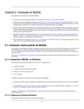 Capítulo 2. Instalação do MySQL
Este capítulo descreve como obter e instalar o MySQL:
•

Para uma lista de sites no quais você pode obter o MySQL, veja Secção 2.2.1, “Como obter o MySQL”.

•

Para saber quais são as plataformas suportadas, veja em Secção 2.2.3, “Sistemas Operacionais suportados pelo MySQL”. Por favor
perceba que nem todas as plataformas suportadas são igualmente boas para executar o MySQL. Algumas são mais robustas e eficientes que outras - ver Secção 2.2.3, “Sistemas Operacionais suportados pelo MySQL” para detalhes.

•

Várias versões do MySQL estão disponíveis em distribuições binárias e fonte. Nós também fornecemos acesso público à nossa árvore fonte atual para aqueles que desejam ver nossos desenvolvimentos mais recentes e nos ajudar a testar novos códigos. Para determinar que versão e tipo da distribuição você deve usar, veja Secção 2.2.4, “Qual versão do MySQL deve ser usada”. Se ainda restar
dúvidas, use uma a distribuição binária.

•

Instruções de instalação para distribuições binária e fonte são descritos em Secção 2.2.9, “Instalando uma Distribuição Binária do
MySQL” e Secção 2.3, “Instalando uma distribuição com fontes do MySQL”. Cada conjunto de instruções inclui uma seção sobre
problemas específicos de sistemas que você pode precisar.

•

Para procedimentos pós-instalação, veja Secção 2.4, “Configurações e Testes Pós-instalação”. Estes procedimentos podem ser aplicados caso você use uma distribuição binária ou fonte do MySQL.

2.1. Instalação rápida padrão do MySQL
Este capítulo cobre a instalação do MySQL em plataformas onde oferecemos pacotes usando oformato de empacotamento nativo da respectiva plataforma. No entanto, as distribuições binárias do MySQL estão disponíveis para muitas outras plataformas, veja Secção 2.2.9, “Instalando uma Distribuição Binária do MySQL” para instruções gerais de instalação para estes pacotes que se aplicam a todas as plataformas.
Veja Secção 2.2, “Detalhes Gerais de Instalação” para mais informações sobre quais outras distribuições binárias estão disponíveis e como obtê-las.

2.1.1. Instalando o MySQL no Windows
O processo de instalação para o MySQL no Windows tem os seguintes passos:
1.

Instale a distribuição.

2.

Configure um arquivo de opção se necessário.

3.

Selcione o servidor que você quer usar.

4.

Inicie o servidor.

O MySQL para Windows está disponível em dois formatos de distribuição:
•

A distribuição binária contém um programa de instalação que instala que você precisa e assim possa iniciar o servidor imediatamente.

•

A distribuição fonte contém todo o código e os arquivos suportados para construir o executável usando o compilador VC++ 6.0. See
Secção 2.3.7, “Instalando o MySQL a partir do Fonte no Windows”.

Geralmente, a melhor opção é a distribuição binária. É mais simples e você não precisa de nenhuma ferramenta adicional para ter o
MySQL em execução.

2.1.1.1. Exigências do Sistema Windows
Para executar o MySQL no Windows, você precisará do seguinte:
45

 