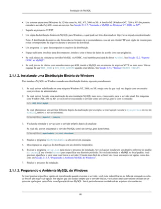 Instalação do MySQL

•

Um sistema operacional Windows de 32 bits como 9x, ME, NT, 2000 ou XP. A família NT (Windows NT, 2000 e XP) lhe permite
executar o servidor MySQL como um serviço. See Secção 2.1.1.7, “Iniciando o MySQL no Windows NT, 2000, ou XP”.

•

Suporte ao protocolo TCP/IP.

•

Um cópia da distribuição binária do MySQL para Windows, o qual pode ser feito download em http://www.mysql.com/downloads/.
Nota: A distribuição de arquivos são fornecidas no formato zip e recomendamos o uso de um cliente FTP com opção de resumo para
evitar corrompimento de arquivos durante o processo de download.

•

Um programa ZIP para descompactar os arquivos da distribuição.

•

Espaço suficiente em disco para descompactar, instalar e criar o banco de dados de acordo com suas exigências.

•

Se você planeja se conectar ao servidor MySQL via ODBC, você também precisará do dirver MyODBC. See Secção 12.2, “Suporte
ODBC ao MySQL”.

•

Se você precisa de tabelas com tamanho maior que 4GB, instale o MySQL em um sistema de arquivos NTFS ou mais novo. Não se
esqueça de usar MAX_ROWS e AVG_ROW_LENGTH quando criar tabelas. See Secção 6.5.3, “Sintaxe CREATE TABLE”.

2.1.1.2. Instalando uma Distribuição Binária do Windows
Para instalar o MySQL no Windows usando uma distribuição binária, siga este procedimento:
1.

Se você estiver trabalhando em uma máquina Windows NT, 2000, ou XP, esteja certo de que você está logado com um usuário
com privileios de administrador.

2.

Se você estiver fazendo uma atualização de uma instalação MySQL mais nova, é necessário parar o servidor atual. Em máquinas
com Windows NT, 200 ou XP, se você estiver executando o servidor como um serviço, pare-o com o comando:
C:> NET STOP MySQL

Se você planeja usar um servidor diferente depois da atualização (por exemplo, se você quiser executar o mysqld-max em vez do
mysqld), remova o serviço existente:
C:mysqlbin> mysqld --remove

3.

Você pode reinstalar o serviço com o servidor próprio depois de atualizar.
Se você não estiver executando o servidor MySQL como um serviço, pare desta forma:
C:mysqlbin> mysqladmin -u root shutdown

4.

Finalize o programa WinMySQLAdmin se ele estiver em execução.

5.

Descompacte os arquivos de distribuição em um diretório temporário.

6.

Execute o programa setup.exe para iniciar o processo de instalação. Se você quiser instalar em um diretório diferente do padrão
(c:mysql), use o botão Browse para especificar seu diretório preferido. Se você não instalar o MySQL no local padrão, você
precisará epecificar o local onde você inicia o servidor. O modo mais fácil de se fazer isto é usar um arquivo de opção, como descrito em Secção 2.1.1.3, “Preparando o Ambiente MySQL do Windows”.

7.

Finalize o processo de instalação.

2.1.1.3. Preparando o Ambiente MySQL do Windows
Se você precisar especificar opções de inicialização quando executar o servidor, você pode indentifica-los na linha de comando ou colocá-los em um arquivo de opção. Par opções que são usadas sempre que o servidor iniciar, você achará mais conveniente utilizar um arquivo de opcão para especificar a configuração do seu MySQL. Isto é particularmente verdade sob as seguintes circunstâncias:

46

 