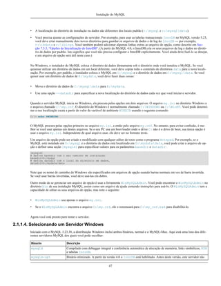 Instalação do MySQL

•

A localização do diretório de instalação ou dados são diferentes dos locais padrão (c:mysql e c:mysqldata).

•

Você precisa ajustar as configurações do servidor. Por exemplo, para usar as tabelas transacionais InnoDB no MySQL versão 3.23,
você deve criar manualmente dois novos diretórios para guardar os arquivos de dados e de log do InnoDB --- por exemplo,
c:ibdata e c:iblogs. Você também poderá adicionar algumas linhas extras ao arquivo de opção, como descrito em Secção 7.5.3, “Opções de Inicialização do InnoDB”. (A partir do MySQL 4.0, o InnoDB cria os seus arquivos de log e dados no diretório de dados por padrão. Isto significa que você não precisa configurar o InnoDB explicitamente. Você ainda deve fazê-lo se desejar,
e um arquivo de opção será útil neste caso.)

No Windows, o instalador do MySQL coloca o diretório de dados diretamente sob o diretório onde você instalou o MySQL. Se você
quisesse utilizar um diretório de dados em um local diferente, você deve copiar todo o conteúdo do diretórios data para a nova localização. Por exemplo, por padrão, o instalador coloca o MySQL em C:mysql e o diretório de dados em C:mysqldata. Se você
quiser usar um diretório de dados de E:mydata, você deve fazer duas coisas:
•

Mova o diretório de dados de C:mysqldata para E:mydata.

•

Use uma opção --datadir para especificar a nova localização do diretório de dados cada vez que você iniciar o servidor.

Quando o servidor MySQL inicia no Windows, ele procura pelas opções em dois arquivos: O arquivo my.ini no diretório Windows e
o arquivo chamado C:my.cnf. O diretório do Windows é normalmente chamado C:WINDOWS ou C:WinNT. Você pode determinar a sua localização exata a partir do valor da variável de ambiente WINDIR usando o seguinte comando:
C:> echo %WINDIR%

O MySQL procura pelas opções primeiro no arquivo my.ini, e então pelo arquivo my.cnf. No entanto, para evitar confusão, é melhor se você usar apenas um destes arquivos. Se o seu PC usa um boot loader onde o drive C: não é o drive de boot, sua única opção é
usar o arquivo my.ini. Independente de qual arquivo usar, ele deve ser no formato texto.
Um arquivo de opção pode ser criado e modificado com qualquer editor de texto como o programa Notepad. Por exemplo, se o
MySQL está instalado em D:mysql e o diretório de dados está localizado em D:mydatadata, você pode criar o arquivo de opção e definir uma seção [mysqld] para especificar valores para os parâmetros basedir e datadir:
[mysqld]
# defina basedir com o seu caminho de instalação
basedir=D:/mysql
# defina datadir com o local do diretório de dados,
datadir=D:/mydata/data

Note que os nome de caminho do Windows são específicados em arquivos de opção usando barras normais em ves de barra invertida.
Se você usar barras invertidas, você deve usá-las em dobro.
Outro modo de se gerenciar um arquivo de opção é usar a ferramenta WinMySQLAdmin. Você pode encontrar o WinMySQLAdmin no
diretório bin de sua instalação MySQL, assim como um arquivo de ajuda contendo instruções para usá-lo. O WinMySQLAdmin tem a
capacidade de editar os seus arquivos de opção, mas note o seguinte:
•

WinMySQLAdmin usa apenas o arquivo my.ini.

•

Se o WinMySQLAdmin encontra o arquivo C:my.cnf, ele o renomeará para C:my_cnf.bak para disabilitá-lo.

Agora você está pronto para testar o servidor.

2.1.1.4. Selecionando um Servidor Windows
Iniciado com o MySQL 3.23.38, a distribuição Windows inclui ambos binários, normal e o MySQL-Max. Aqui está uma lista dos diferentes servidores MySQL dos quais você pode escolher:
Binario

Descrição

mysqld

Compilado com debugger integral e conferência automática de alocação de memória, links simbólicos, BDB
e tabelas InnoDB.

mysqld-opt

Binário otimizado. A partir da versão 4.0 o InnoDB está habilitado. Antes desta versão, este servidor não
47

 