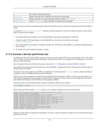 Instalação do MySQL

tem suporte a tabelas transacionais.
mysqld-nt

Binário otimizado para NT/2000/XP com suporte para named pipes.

mysqld-max

Binário otimizado com suporte para links simbólicos, tabelas BDB e InnoDB.

mysqld-max-nt

Como o mysqld-max, porém compilado com suporte para named pipes.

Todos os binários acima são otimizados para processadores Intel modernos mas deve funcionar em qualquer processador Intel i386 ou
melhor.
Os servidores mysqld-nt e mysqld-max-nt suportam conexões named pipe. Se você usar um destes servidores, o uso de named
pipes está sujeito a estas condições:
•

Os servidores devem ser executados em uma versão do Windows que suporte named pipes (NT, 2000, XP).

•

A partir da versão 3.23.50, named pipes só estarão habilitados se você iniciar estes servidores com a opção -enable-named-pipe.

•

Os servidores podem ser executados no Windows 98 ou Me, mas o TCP/IP deve estar instalado, e as conexões named pipes não podem ser usadas.

•

No Windows 95, estes servidores não podem ser usados.

2.1.1.5. Iniciando o Servidor pela Primeira Vez
No Windows 95, 98, ou Me, cliente MySQL sempre se conecta ao servidor usando TCP/IP. Nos sistemas baseados no NT, como o Windows NT, 2000, ou XP, os clientes possuem duas opções. Eles podem usar TCP/IP, ou eles podem usar um named pipe se o servidor suportar conexões named pipes.
Para informações sobre qual servidor binário executar, veja Secção 2.1.1.3, “Preparando o Ambiente MySQL do Windows”.
Esta seção lhe dá um visão geral da inicialização de um servidor MySQL. A seguinte seção fornce informação mais específica para versões particulares do Windows.
Os exemplos nesta seção assumem que o MySQL está instalado sob a localização padrão, C:mysql. Ajuste o caminho mostrado nos
exemplos se você tiver o MySQL instalado em um local diferente.
Fazer um teste a partir do prompt de comando do em uma janela de console (uma janela ``DOS'') é a melhor coisa a fazer porque o servidor mostra a mensagem de status que aparece na janela do DOS. Se alguma coisa estiver errado com sua configuração, estas mensagens tornarão mais fácil para você de identificar e corrigir qualquer problema.
Tenha certeza que você está no diretório onde o servidor é localizado e então entre este comando:
shell> mysqld --console

Para servidores que incluem suporte InnoDB, você deve ver as seguintes mensagens assim que o servidor iniciar:
InnoDB: The first specified datafile c:ibdataibdata1 did not exist:
InnoDB: a new database to be created!
InnoDB: Setting file c:ibdataibdata1 size to 209715200
InnoDB: Database physically writes the file full: wait...
InnoDB: Log file c:iblogsib_logfile0 did not exist: new to be created
InnoDB: Setting log file c:iblogsib_logfile0 size to 31457280
InnoDB: Log file c:iblogsib_logfile1 did not exist: new to be created
InnoDB: Setting log file c:iblogsib_logfile1 size to 31457280
InnoDB: Log file c:iblogsib_logfile2 did not exist: new to be created
InnoDB: Setting log file c:iblogsib_logfile2 size to 31457280
InnoDB: Doublewrite buffer not found: creating new
InnoDB: Doublewrite buffer created
InnoDB: creating foreign key constraint system tables
InnoDB: foreign key constraint system tables created
011024 10:58:25 InnoDB: Started

Quando o servidor finaliza sua sequência de inicialização, você deve ver algo como abaixo, que indica que o servidor está pronto para o
conexão com o cliente:

48

 