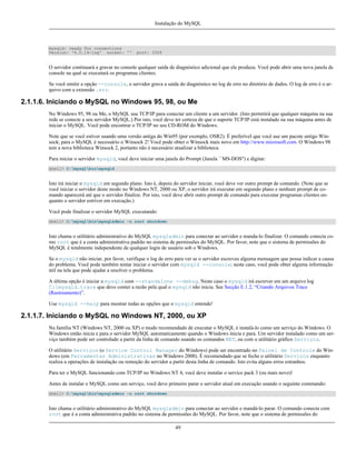 Instalação do MySQL

mysqld: ready for connections
Version: '4.0.14-log' socket: ''

port: 3306

O servidor continuará a gravar no console qualquer saída de diagnóstico adicional que ele produza. Você pode abrir uma nova janela de
console na qual se executará os programas clientes.
Se você omitir a opção --console, o servidor grava a saída do diagnóstico no log de erro no diretório de dados. O log de erro é o arquivo com a extensão .err.

2.1.1.6. Iniciando o MySQL no Windows 95, 98, ou Me
No Windows 95, 98 ou Me, o MySQL usa TCP/IP para conectar um cliente a um servidor. (Isto permitirá que qualquer máquina na sua
rede se conecte a seu servidor MySQL.) Por isto, você deve ter certeza de que o suporte TCP/IP está instalado na sua máquina antes de
iniciar o MySQL. Você pode encontrar o TCP/IP no seu CD-ROM do Windows.
Note que se você estiver usando uma versão antiga do Win95 (por exemplo, OSR2). É preferível que você use um pacote antigo Winsock; para o MySQL é necessário o Winsock 2! Você pode obter o Winsock mais novo em http://www.microsoft.com. O Windows 98
tem a nova biblioteca Winsock 2, portanto não é necessário atualizar a biblioteca.
Para iniciar o servidor mysqld, você deve iniciar uma janela do Prompt (Janela ``MS-DOS'') e digitar:
shell> C:mysqlbinmysqld

Isto irá iniciar o mysqld em segundo plano. Isto é, depois do servidor iniciar, você deve ver outro prompt de comando. (Note que se
você iniciar o servidor deste modo no Windows NT, 2000 ou XP, o servidor irá executar em segundo plano e nenhum prompt de comando aparecerá até que o servidor finalize. Por isto, você deve abrir outro prompt de comando para executar programas clientes enquanto o servidor estriver em execução.)
Você pode finalizar o servidor MySQL executando:
shell> C:mysqlbinmysqladmin -u root shutdown

Isto chama o utilitário administrativo do MySQL mysqladmin para conectar ao servidor e manda-lo finalizar. O comando conecta como root que é a conta administrativa padrão no sistema de permissões do MySQL. Por favor, note que o sistema de permissões do
MySQL é totalmente independente de qualquer login de usuário sob o Windows.
Se o mysqld não iniciar, por favor, verifique o log de erro para ver se o servidor escreveu alguma mensagem que possa indicar a causa
do problema. Você pode também tentar iniciar o servidor com mysqld --console; neste caso, você pode obter alguma informação
útil na tela que pode ajudar a resolver o problema.
A última opção é iniciar o mysqld com --standalone --debug. Neste caso o mysqld irá escrever em um arquivo log
C:mysqld.trace que deve conter a razão pela qual o mysqld não inicia. See Secção E.1.2, “Criando Arquivos Trace
(Rastreamento)”.
Use mysqld --help para mostrar todas as opções que o mysqld entende!

2.1.1.7. Iniciando o MySQL no Windows NT, 2000, ou XP
Na família NT (Windows NT, 2000 ou XP) o modo recomendado de executar o MySQL é instalá-lo como um serviço do Windows. O
Windows então inicia e para o servidor MySQL automaticamente quando o Windows inicia e para. Um servidor instalado como um serviço também pode ser controlado a partir da linha de comando usando os comandos NET, ou com o utilitário gráfico Serviços.
O utilitário Serviços (o Service Control Manager do Windows) pode ser encontrado no Painel de Controle do Windows (em Ferramentas Administrativas no Windows 2000). É recomendado que se feche o utilitário Serviços enquanto
realiza a operações de instalação ou remoção do servidor a partir desta linha de comando. Isto evita alguns erros estranhos.
Para ter o MySQL funcionando com TCP/IP no Windows NT 4, você deve instalar o service pack 3 (ou mais novo)!
Antes de instalar o MySQL como um serviço, você deve primeiro parar o servidor atual em execução usando o seguinte commando:
shell> C:mysqlbinmysqladmin -u root shutdown

Isto chama o utilitário administrativo do MySQL mysqladmin para conectar ao servidor e mandá-lo parar. O comando conecta com
root que é a conta administrativa padrão no sistema de permissões do MySQL. Por favor, note que o sistema de permissões do
49

 