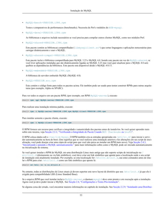 Instalação do MySQL

•

MySQL-bench-VERSION.i386.rpm
Testes e comparativos de performances (benchmarks). Necessita do Perl e módulos do BDB-mysql.

•

MySQL-devel-VERSION.i386.rpm
As bibliotecas e arquivos include necessários se você precisa para compilar outros clientes MySQL, como nos módulos Perl.

•

MySQL-shared-VERSION.i386.rpm
Este pacote contém as bibliotecas compartilhadas (libmysqlclient.so*) que certas linguagens e aplicações nencessárias para
carregar dinâmicamente e usar o MySQL.

•

MySQL-shared-compat-VERSION.i386.rpm
Este pacote inclui o biblioteca compartilhada para MySQL 3.23 e MySQL 4.0. Instale este pacote em vez do MySQL-shared, se
você tiver aplicações instaladas que são dinâmicamente ligadas ao MySQL 3.23 mas você quer atualizar para o MySQL 4.0 sem
quebrar as dependências da biblioteca. Este pacote esta disponível desde o MySQL 4.0.13.

•

MySQL-embedded-VERSION.i386.rpm
A biblioteca do servidor embutido MySQL (MySQL 4.0).

•

MySQL-VERSION.src.rpm
Este contém o código fonte para todos os pacotes acima. Ele também pode ser usado para tentar construir RPMs para outras arquiteturas (por exemplo, Alpha ou SPARC).

Para ver todos os arquivo em um pacote RPM, (por exemplo, um RPM MySQL-server), execute:
shell> rpm -qpl MySQL-server-VERSION.i386.rpm

Para realizar uma instalação mínima padrão, execute:
shell> rpm -i MySQL-server-VERSION.i386.rpm MySQL-client-VERSION.i386.rpm

Para instalar somente o pacote cliente, execute:
shell> rpm -i MySQL-client-VERSION.i386.rpm

O RPM fornece um recurso para verificar a integridade e autenticidade dos pacotes antes de instalá-los. Se você quiser aprender mais
sobre este recurso, veja Secção 2.2.2, “Verificando a Integridade do Pacote Usando MD5 Checksums ou GnuPG”.
O RPM coloca dados sob o /var/lib/mysql. O RPM também cria as entradas apropriadas em /etc/rc.d/ para iniciar o servidor automaticamente na hora do boot. (Isto significa que se você realizou uma instalação anterior e fez alterações em seu script de inicialização, você pode desejar criar uma cópia do script para que você não perca ao instalar um RPM mais novo). Veja Secção 2.4.3,
“Inicializando e parando o MySQL automaticamente.” para mais informações sobre como o MySQL pode ser iniciado automaticamente
na inicialização do sistema.
Se você quiser instalar o RPM do MySQL em uma distribuição Linux mais antiga que não suporte scripts de inicialização no /
etc/init.d (diretamente ou via link simbólico), você deve criar um link simbólico que aponte para a localização onde o seu script
de instalação está atualmente instalado. Por exemplo, se esta localização for /etc/rc.d/init.d, use estes comandos antes de intalar o RPM para criar /etc/init.d como um link simbólico que aponte lá:
shell> cd /etc; ln -s rc.d/init.d .

No entanto, todas as distribuições de Linux atuais já devem suportar este novo layout de diretório que usa /etc/init.d já que ele é
exigido para compatibilidade LBS (Linux Standard Base).
Se o arquivo RPM que você instalar inclui o MySQL-server, o daemon mysqld deve estar pronto e em execução após a instalação.
Agora você já deve poder iniciar o MySQL. See Secção 2.4, “Configurações e Testes Pós-instalação”.
Se alguma coisa der errado, você encontrar maiores informações no capítulo de instalação. See Secção 2.2.9, “Instalando uma Distribui-

53

 