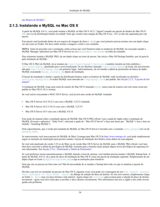 Instalação do MySQL

ção Binária do MySQL”.

2.1.3. Instalando o MySQL no Mac OS X
A partir do MySQL 4.0.11, você pode instalar o MySQL no Mac OS X 10.2 (``Jaguar'') usando um pacote do binário do Mac OS X
PKG em vez da distribuição binário em tarball. Note que versões mais antigas do Mac OS X (ex.: 10.1.x) não são suportadas por este
pacote.
Este pacote está localizado dentro de um arquivo de imagem de disco (.dmg). que você primeiro precisa montar com um duplo clique
em sua ícone no Finder. Ele deve então montar a imagem e exibir o seu conteúdo.
NOTA: Antes de proceder com a instalação, tenha certeza que você finalizou todas as instâncias do MySQL em execução usando o
MySQL Manager Aplication (no Mac OS X Server) ou via mysqladmin shutdown na linha de comando.
Para relamente instalar o MySQL PKG, de um duplo clique na ícone do pacote. Isto inicia o Mac OS Package Installer, que irá guia-lo
pela instalação do MySQL.
O Mac OS X PKG do MySQL irá se instalar em /usr/local/mysql-<version> e também instalrá um link simbólico /
usr/local/mysql, apontando para a nova localização. Se um diretório chamado /usr/local/mysql já existe, ele será renomeado para /usr/local/mysql.bak em primeiro lugar. Adicionalmente, ele irá instalar a tabela de permissões do banco de dados
MySQL executando mysql_install_db depois da instalação.
O layout de instalação é similar a aquele da distribuição binária, todos os binários do MySQL estão localizados no diretório /
usr/local/mysql/bin. O socket MySQL será colocado em /tmp/mysql.sock por padrão. See Secção 2.2.5, “Layouts de Instalação”.
A instalação do MySQL exige uma conta de usuário do Mac OS X chamada mysql (uma conta de usuário com este nome existe por
padrão no Mac OS X 10.2 e acima).
Se você estiver executando o MAC OS X Server, você já terá uma versão do MySQL instalado:
•

Mac OS X Server 10.2-10.2.2 vem com o MySQL 3.23.51 instalado

•

Mac OS X Server 10.2.3-10.2.6 vem com o MySQL 3.23.53

•

Mac OS X Server 10.3 vem com o MySQL 4.0.14

Esta seção do manual cobre a instalação apenas do MySQL Mac OS X PKG oficial. Leia o ajuda da Apple sobre a instalação do
MySQL (Execute o aplicativo ``Help View'', selecione a ajuda do ``Mac OS X Server'' e faça uma busca por ``MySQL'' e leia o item entitulado ``Installing MySQL'').
Note especialmente, que a versão pré-instalada do MySQL no Mac OS X Server é iniciado com o comando safe_mysqld em vez de
mysqld_safe.
Se anteriormente você usava pacotes do MySQL de Marc Liyanage para Mac OS X de http://www.entropy.ch, você pode simplesmente
seguir as intruções de atualização para pacotes usando o layout de instalação dos binário como dados em suas páginas.
Se você está atualizado da versão 3.23.xx de Marc ou do versão Mac OS X Server do MySQL para o MySQL PKG oficial, você também deve converter a tabela de privilégios do MySQL existente para o formato atual, porque alguns novos privilégios de segurança foram adicionados. See Secção 2.5.6, “Atualizando a Tabela de Permissões”.
Se você preferisse iniciar automaticamente o MySQL durante o boot do sistema, você tambén precisa instalar o MySQL Startup Item. A
partir do MySQL 4.0.15, ele é parte do disco de instalação do Mac OS X como um pacote de instalação separado. Simplesmente de um
duplo clique no ícone MySQLStartupItem.pkg e siga as instruções para instalá-lo.
Note que isto só precisa ser feito uma vez! Não há necessidade de se instalar o Startup Item toda vez que se atualizar o pacote do
MySQL.
Devido a um erro no instalador de pacotes do Mac OS X, algumas vezes você pode ver a mensagem de erro You cannot install
this software on this disk. (null) no diálogo de seleção do disco de destino. Se este erro ocorrer, simplesmente clique
no botão Go Back uma vez para retornar a tela anterior. Agora clique em Continue para avançar para a seleção do disco de destino
novamente - agora você deve estar apto a escolher o disco destino corretamente. Nós informamos este erro a Apple e eles estão investigando este problema.

54

 