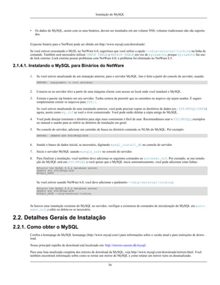 Instalação do MySQL

•

Os dados do MySQL, assim com os seus binários, devem ser instalados em um volume NSS; volumes tradicionais não são suportados.

O pacote binário para o NetWare pode ser obtido em http://www.mysql.com/downloads/.
Se você estiver executando o MySL no NetWare 6.0, sugerimos que você utilize a opção --skip-external-locking na linha de
comando. Também será necessário utilizar CHECK TABLE e REPAIR TABLE em vez de myisamchk, porque myisamchk faz uso
de lock externo. Lock externo possui problemas com NetWare 6.0; o problema foi eliminado no NetWare 6.5.

2.1.4.1. Instalando o MySQL para Binários do NetWare
1.

Se você estiver atualizando de um instaação anterior, para o servidor MySQL. Isto é feito a partir do console do servidor, usando:
SERVER:

mysqladmin -u root shutdown

2.

Conecte-se no servidor alvo a partir de uma máquina cliente com acesso ao local onde você instalará o MySQL.

3.

Extraia o pacote zip binário em seu servidor. Tenha certeza de permitir que os caminhos no arquivo zip sejam usados. É seguro
simplesmente extrair os arquivos para SYS:.
Se você estiver atualizando de uma instalando anterior, você pode precisar copiar os diretórios de dados (ex.: SYS:MYSQLDATA)
agora, assim como my.cnf se você o tiver costumizado. Você pode então deletar a cópia antiga do MySQL.

4.

Você pode desejar renomear o diretório para algo mais consistente e fácil de usar. Recomendamos usar o SYS:MYSQL; exemplos
no manual o usarão para se referir ao diretório de instalação em geral.

5.

No console do servidor, adicione um caminho de busca no diretório contendo os NLMs do MySQL. Por exemplo:
SERVER:

SEARCH ADD SYS:MYSQLBIN

6.

Instale o banco de dados inicial, se necessário, digitando mysql_install_db no console do servidor.

7.

Inicie o servidor MySQL usando mysqld_safe no console do servidor.

8.

Para finalizar a instalação, você também deve adicionar os seguintes comandos ao autoexec.ncf. Por exemplo, se sua instalação do MySQL está em SYS:MYSQL e você quiser que o MySQL inicie automaticamente, você pode adicionar estas linhas:
#Starts the MySQL 4.0.x database server
SEARCH ADD SYS:MYSQLBIN
MYSQLD_SAFE

Se você estiver usando NetWare 6.0, você deve adicionar o parâmetro --skip-external-locking:
#Starts the MySQL 4.0.x database server
SEARCH ADD SYS:MYSQLBIN
MYSQLD_SAFE --skip-external-locking

Se houver uma instalação existente do MySQL no servidor, verifique a existencia de comandos de inicialização do MySQL em autoexec.ncf, e edite ou delete-os se necessário.

2.2. Detalhes Gerais de Instalação
2.2.1. Como obter o MySQL
Confira a homepage da MySQL homepage (http://www.mysql.com/) para informações sobre a versão atual e para instruções de download.
Nosso principal espelho de download está localizado em: http://mirrors.sunsite.dk/mysql/.
Para uma lista atualizada completa dos mirrors de download da MySQL, veja http://www.mysql.com/downloads/mirrors.html. Você
também encontrará informação sobre como se tornar um mirror do MySQL e como relatar um mirror ruim ou desatualizado.
56

 