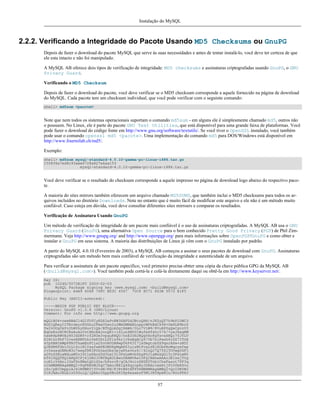 Instalação do MySQL

2.2.2. Verificando a Integridade do Pacote Usando MD5 Checksums ou GnuPG
Depois de fazer o download do pacote MySQL que serve às suas necessidades e antes de tentar instalá-lo, você deve ter certeza de que
ele esta intacto e não foi manipulado.
A MySQL AB oferece dois tipos de verificação de integridade: MD5 checksums e assinaturas criptografadas usando GnuPG, o GNU
Privacy Guard.
Verificando o MD5 Checksum
Depois de fazer o download do pacote, você deve verificar se o MD5 checksum corresponde a aquele fornecido na página de download
do MySQL. Cada pacote tem um checksum individual, que você pode verificar com o seguinte comando:
shell> md5sum <pacote>

Note que nem todos os sistemas operacionais suportam o comando md5sum - em alguns ele é simplesmente chamado md5, outros não
o possuem. No Linux, ele é parte do pacote GNU Text Utilities, que está disponível para uma grande faixa de plataformas. Você
pode fazer o download do código fonte em http://www.gnu.org/software/textutils/. Se você tiver o OpenSSL instalado, você também
pode usar o comando openssl md5 <pacote>. Uma implementação do comando md5 para DOS/Windows está disponível em
http://www.fourmilab.ch/md5/.
Exemplo:
shell> md5sum mysql-standard-4.0.10-gamma-pc-linux-i686.tar.gz
155836a7ed8c93aee6728a827a6aa153
mysql-standard-4.0.10-gamma-pc-linux-i686.tar.gz

Você deve verificar se o resultado do checksum corresponde a aquele impresso no página de download logo abaixo do respectivo pacote.
A maioria do sites mirrors também oferecem um arquivo chamado MD5SUMS, que também inclui o MD5 checksums para todos os arquivos incluídos no diretório Downloads. Note no entanto que é muito fácil de modificar este arquivo e ele não é um método muito
confiável. Caso esteja em dúvida, você deve consultar diferentes sites mirroers e comparar os resultados.
Verificação de Assinatura Usando GnuPG
Um método de verificação de integridade de um pacote mais confiável é o uso de assinaturas criptografadas. A MySQL AB usa o GNU
Privacy Guard (GnuPG), uma alternativa Open Source para o bem conhecido Pretty Good Privacy (PGP) de Phil Zimmermann. Veja http://www.gnupg.org/ and http://www.openpgp.org/ para mais informações sobre OpenPGP/GnuPG e como obter e
instalar o GnuPG em seus sistema. A maioria das distribuições de Linux já vêm com o GnuPG instalado por padrão.
A partir do MySQL 4.0.10 (Fevereiro de 2003), a MySQL AB começou a assinar o seus pacotes de download com GnuPG. Assinaturas
criptografadas são um método bem mais confiável de verificação da integridade e autenticidade de um arquivo.
Para verificar a assinatura de um pacote específico, você primeiro precisa obtter uma cópia da chave pública GPG da MySQL AB
(<build@mysql.com>). Você também pode cortá-la e colá-la diretamente daqui ou obtê-la em http://www.keyserver.net/.
Key ID:
pub 1024D/5072E1F5 2003-02-03
MySQL Package signing key (www.mysql.com) <build@mysql.com>
Fingerprint: A4A9 4068 76FC BD3C 4567 70C8 8C71 8D3B 5072 E1F5
Public Key (ASCII-armored):
-----BEGIN PGP PUBLIC KEY BLOCK----Version: GnuPG v1.0.6 (GNU/Linux)
Comment: For info see http://www.gnupg.org
mQGiBD4+owwRBAC14GIfUfCyEDSIePvEW3SAFUdJBtoQHH/nJKZyQT7h9bPlUWC3
RODjQReyCITRrdwyrKUGku2FmeVGwn2u2WmDMNABLnpprWPkBdCk96+OmSLN9brZ
fw2vOUgCmYv2hW0hyDHuvYlQA/BThQoADgj8AW6/0Lo7V1W9/8VuHP0gQwCgvzV3
BqOxRznNCRCRxAuAuVztHRcEAJooQK1+iSiunZMYD1WufeXfshc57S/+yeJkegNW
hxwR9pRWVArNYJdDRT+rf2RUe3vpquKNQU/hnEIUHJRQqYHo8gTxvxXNQc7fJYLV
K2HtkrPbP72vwsEKMYhhr0eKCbtLGfls9krjJ6sBgACyP/Vb7hiPwxh6rDZ7ITnE
kYpXBACmWpP8NJTkamEnPCia2ZoOHODANwpUkP43I7jsDmgtobZX9qnrAXw+uNDI
QJEXM6FSbi0LLtZciNlYsafwAPEOMDKpMqAK6IyisNtPvaLd8lH0bPAnWqcyefep
rv0sxxqUEMcM3o7wwgfN83POkDasDbs3pjwPhxvhz6//62zQJ7Q7TXlTUUwgUGFj
a2FnZSBzaWduaW5nIGtleSAod3d3Lm15c3FsLmNvbSkgPGJ1aWxkQG15c3FsLmNv
bT6IXQQTEQIAHQUCPj6jDAUJCWYBgAULBwoDBAMVAwIDFgIBAheAAAoJEIxxjTtQ
cuH1cY4AnilUwTXn8MatQOiG0a/bPxrvK/gCAJ4oinSNZRYTnblChwFaazt7PF3q
zIhMBBMRAgAMBQI+PqPRBYMJZgC7AAoJEElQ4SqycpHyJOEAn1mxHijft00bKXvu
cSo/pECUmppiAJ41M9MRVj5VcdH/KN/KjRtW6tHFPYhMBBMRAgAMBQI+QoIDBYMJ
YiKJAAoJELb1zU3GuiQ/lpEAoIhpp6BozKI8p6eaabzF5MlJH58pAKCu/ROofK8J

57

 
