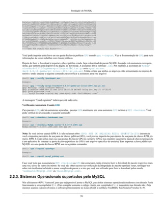 Instalação do MySQL

Eg2aLos+5zEYrB/LsrkCDQQ+PqMdEAgA7+GJfxbMdY4wslPnjH9rF4N2qfWsEN/l
xaZoJYc3a6M02WCnHl6ahT2/tBK2w1QI4YFteR47gCvtgb6O1JHffOo2HfLmRDRi
Rjd1DTCHqeyX7CHhcghj/dNRlW2Z0l5QFEcmV9U0Vhp3aFfWC4Ujfs3LU+hkAWzE
7zaD5cH9J7yv/6xuZVw411x0h4UqsTcWMu0iM1BzELqX1DY7LwoPEb/O9Rkbf4fm
Le11EzIaCa4PqARXQZc4dhSinMt6K3X4BrRsKTfozBu74F47D8Ilbf5vSYHbuE5p
/1oIDznkg/p8kW+3FxuWrycciqFTcNz215yyX39LXFnlLzKUb/F5GwADBQf+Lwqq
a8CGrRfsOAJxim63CHfty5mUc5rUSnTslGYEIOCR1BeQauyPZbPDsDD9MZ1ZaSaf
anFvwFG6Llx9xkU7tzq+vKLoWkm4u5xf3vn55VjnSd1aQ9eQnUcXiL4cnBGoTbOW
I39EcyzgslzBdC++MPjcQTcA7p6JUVsP6oAB3FQWg54tuUo0Ec8bsM8b3Ev42Lmu
QT5NdKHGwHsXTPtl0klk4bQk4OajHsiy1BMahpT27jWjJlMiJc+IWJ0mghkKHt92
6s/ymfdf5HkdQ1cyvsz5tryVI3Fx78XeSYfQvuuwqp2H139pXGEkg0n6KdUOetdZ
Whe70YGNPw1yjWJT1IhMBBgRAgAMBQI+PqMdBQkJZgGAAAoJEIxxjTtQcuH17p4A
n3r1QpVC9yhnW2cSAjq+kr72GX0eAJ4295kl6NxYEuFApmr1+0uUq/SlsQ==
=YJkx
-----END PGP PUBLIC KEY BLOCK-----

Você pode importar esta chave em seu pasta de chaves publicas GPG usando gpg --import. Veja a documentação de GPG para mais
informações de como trabalhar com chaves públicas.
Depois de fazer o download e importar a chave publica criada, faça o download do pacote MySQL desejado e da assinatura correspondente, que também está disponível na página de download. A assinatura tem a extensão .asc. Por exemplo, a assinatura de mysqlstandard-4.0.10-gamma-pc-linux-i686.tar.gz seria mysql-standard-4.0.10-gamma-pc-linux-i686.tar.gz.asc. Tenha certeza que ambos os arquivos estão armazenados no mesmo diretório e então execute o seguinte comando para verificar a assinatura para este arquivo:
shell> gpg --verify <package>.asc
Exemplo:
shell> gpg --verify
gpg: Warning: using
gpg: Signature made
gpg: Good signature
"MySQL Package

mysql-standard-4.0.10-gamma-pc-linux-i686.tar.gz.asc
insecure memory!
Mon 03 Feb 2003 08:50:39 PM MET using DSA key ID 5072E1F5
from
signing key (www.mysql.com) <build@mysql.com>"

A mensagem "Good signature" indica que está tudo certo.
Verificando Assinatura Usando RPM
Para pacotes RPM, não há assinaturas separadas - pacotes RPM atualmente têm uma assinatura GPG incluída e MD5 checksum. Você
pode verificá-los executando o seguinte comando:
shell> rpm --checksig <package>.rpm
Exemplo:
shell> rpm --checksig MySQL-server-4.0.10-0.i386.rpm
MySQL-server-4.0.10-0.i386.rpm: md5 gpg OK

Nota: Se você estiver usando RPM 4.1 e ele reclamar sobre (GPG) NOT OK (MISSING KEYS: GPG#5072e1f5) (mesmo se
você a importou para detro de sua pasta de chaves publicas GPG), você precisa importá-las para dentro de sua pasta de chaves RPM primeiro. RPM 4.1 não utiliza mais ias suas pastas de chaves GPG (e o próprio GPG), mas mantém sua própria pasta de chaves (porque ele
é um aplicativo do sistema e a pasta de chaves públicas do GPG é um arquivo específico do usuário). Para importar a chave pública do
MySQL em uma pasta de chaves RPM, use os seguintes comandos:
shell> rpm --import <pubkey>
Exemplo:
shell> rpm --import mysql_pubkey.asc

Caso você note que as assinaturas MD5 checksum ou GPG não coincidem, tente primeiro fazer o download do pacote respectivo mais
uma vez, talvez de outro site mirror. Se você não obter sucesso na verificação da integridade do pacote repetidas vezes, notifique-nos
sobre tais incidentes incluindo o nome completo do pacote e o site que você tem utilizado para fazer o download pelos emails
<webmaster@mysql.com> ou <build@mysql.com>.

2.2.3. Sistemas Operacionais suportados pelo MySQL
Nós ulitizamos o GNU Autoconf, para que seja possível portar o MySQL para todos sistemas operacionais modernos com threads Posix
funcionando e um compilador C++. (Para compilar somente o código cliente, um compilador C++ é necessário mas threads não.) Nós
mesmos usamos e desenvolvemos o software primeiramente no Linux (SuSE e red Hat), FreeBSD e Sun Solaris (Versões 8 e 9).

58

 