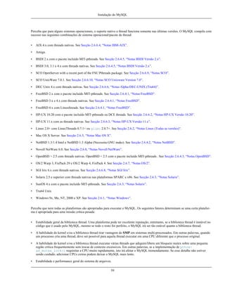 Instalação do MySQL

Perceba que para alguns sistemas operacionais, o suporte nativo a thread funciona somente nas últimas versões. O MySQL compila com
sucesso nas seguintes combinações de sistema operacional/pacote de thread:
•

AIX 4.x com threads nativas. See Secção 2.6.6.4, “Notas IBM-AIX”.

•

Amiga.

•

BSDI 2.x com o pacote incluído MIT-pthreads. See Secção 2.6.4.5, “Notas BSDI Versão 2.x”.

•

BSDI 3.0, 3.1 e 4.x com threads nativas. See Secção 2.6.4.5, “Notas BSDI Versão 2.x”.

•

SCO OpenServer with a recent port of the FSU Pthreads package. See Secção 2.6.6.9, “Notas SCO”.

•

SCO UnixWare 7.0.1. See Secção 2.6.6.10, “Notas SCO Unixware Version 7.0”.

•

DEC Unix 4.x com threads nativas. See Secção 2.6.6.6, “Notas Alpha-DEC-UNIX (Tru64)”.

•

FreeBSD 2.x com o pacote incluído MIT-pthreads. See Secção 2.6.4.1, “Notas FreeBSD”.

•

FreeBSD 3.x e 4.x com threads nativas. See Secção 2.6.4.1, “Notas FreeBSD”.

•

FreeBSD 4.x com Linuxthreads. See Secção 2.6.4.1, “Notas FreeBSD”.

•

HP-UX 10.20 com o pacote incluído MIT-pthreads ou DCE threads. See Secção 2.6.6.2, “Notas HP-UX Versão 10.20”.

•

HP-UX 11.x com as threads nativas. See Secção 2.6.6.3, “Notas HP-UX Versão 11.x”.

•

Linux 2.0+ com LinuxThreads 0.7.1+ ou glibc 2.0.7+. See Secção 2.6.2, “Notas Linux (Todas as versões)”.

•

Mac OS X Server. See Secção 2.6.5, “Notas Mac OS X”.

•

NetBSD 1.3/1.4 Intel e NetBSD 1.3 Alpha (Necessita GNU make). See Secção 2.6.4.2, “Notas NetBSD”.

•

Novell NetWare 6.0. See Secção 2.6.8, “Notas Novell NetWare”.

•

OpenBSD > 2.5 com threads nativas. OpenBSD < 2.5 com o pacote incluído MIT-pthreads . See Secção 2.6.4.3, “Notas OpenBSD”.

•

OS/2 Warp 3, FixPack 29 e OS/2 Warp 4, FixPack 4. See Secção 2.6.7, “Notas OS/2”.

•

SGI Irix 6.x com threads nativas. See Secção 2.6.6.8, “Notas SGI Irix”.

•

Solaris 2.5 e superior com threads nativas nas plataformas SPARC e x86. See Secção 2.6.3, “Notas Solaris”.

•

SunOS 4.x com o pacote incluído MIT-pthreads. See Secção 2.6.3, “Notas Solaris”.

•

Tru64 Unix

•

Windows 9x, Me, NT, 2000 e XP. See Secção 2.6.1, “Notas Windows”.

Perceba que nem todas as plataformas são apropriadas para executar o MySQL. Os seguintes fatores determinam se uma certa plataforma é apropriada para uma missão crítica pesada:
•

Estabilidade geral da biblioteca thread. Uma plataforma pode ter excelente reputação, entretanto, se a biblioteca thread é instável no
código que é usado pelo MySQL, mesmo se todo o resto for perfeito, o MySQL irá ser tão estável quanto a biblioteca thread.

•

A habilidade do kernel e/ou a biblioteca thread tirar vantagem do SMP em sistemas multi-processados. Em outras palavras, quando
um proceesso cria uma thread, deve ser possível para aquela thread executar em uma CPU diferente que o processo original.

•

A habilidade do kernel e/ou a biblioteca thread executar várias threads que adiquire/libera um bloqueio mutex sobre uma pequena
região crítica frequentemente sem trocas de contexto excessivos. Em outras palavras, se a implementação de pthread_mutex_lock() requisitar a CPU muito rapidamente, isto irá afetar o MySQL tremendamente. Se esse detalhe não estiver
sendo cuidado, adicionar CPUs extras podem deixar o MySQL mais lento.

•

Estabilidade e performance geral do sistema de arquivos.
59

 