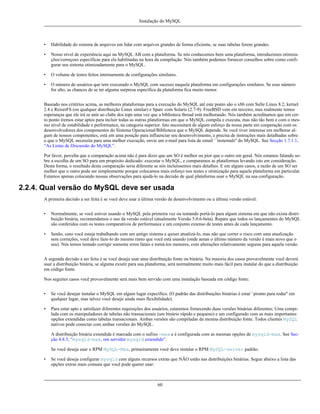 Instalação do MySQL

•

Habilidade do sistema de arquivos em lidar com arquivos grandes de forma eficiente, se suas tabelas forem grandes.

•

Nosso nível de experiência aqui na MySQL AB com a plataforma. Se nós conhecemos bem uma plataforma, introduzimos otimizações/correçoes específicas para ela habilitadas na hora da compilação. Nós também podemos fornecer conselhos sobre como configurar seu sistema otimizadamente para o MySQL.

•

O volume de testes feitos internamente de configurações similares.

•

O número de usuários que tem executado o MySQL com sucesso naquela plataforma em configurações similares. Se esse número
for alto, as chances de se ter alguma surpresa específica da plataforma fica muito menor.

Baseado nos critérios acima, as melhores plataformas para a execução do MySQL até este ponto são o x86 com SuSe Linux 8.2, kernel
2.4 e ReiserFS (ou qualquer distribuição Linux similar) e Sparc com Solaris (2.7-9). FreeBSD vem em terceiro, mas realmente temos
esperanças que ele irá se unir ao clube dos tops uma vez que a biblioteca thread está melhorando. Nós também acreditamos que em certo ponto iremos estar aptos para incluir todas as outras plataformas em que o MySQL compila e executa, mas não tão bem e com o mesmo nível de estabilidade e performance, na categoria superior. Isto necessitará de algum esforço da nossa parte em cooperação com os
desenvolvedores dos componentes do Sistema Operacional/Biblioteca que o MySQL depende. Se você tiver interesse em melhorar algum de nossos componentes, está em uma posição para influenciar seu desenvolvimento, e precisa de instruções mais detalhadas sobre
o que o MySQL necessita para uma melhor execução, envie um e-mail para lista de email ``insternals'' do MySQL. See Secção 1.7.1.1,
“As Listas de Discussão do MySQL”.
Por favor, perceba que a comparação acima não é para dizer que um SO é melhor ou pior que o outro em geral. Nós estamos falando sobre a escolha de um SO para um propósito dedicado: executar o MySQL, e comparamos as plataformas levando isto em consideração.
Desta forma, o resultado desta comparação seria diferente se nós incluíssemos mais detalhes. E em alguns casos, a razão de um SO ser
melhor que o outro pode ser simplesmente porque colocamos mais esforço nos testes e otimização para aquela plataforma em particular.
Estamos apenas colocando nossas observações para ajudá-lo na decisão de qual plataforma usar o MySQL na sua configuração.

2.2.4. Qual versão do MySQL deve ser usada
A primeira decisão a ser feita é se você deve usar a última versão de desenvolvimento ou a última versão estável:
•

Normalmente, se você estiver usando o MySQL pela primeira vez ou tentando portá-lo para algum sistema em que não exista distribuição binária, recomendamos o uso da versão estável (atualmente Versão 5.0.6-beta). Repare que todos os lançamentos do MySQL
são conferidos com os testes comparativos de performance e um conjunto extenso de testes antes de cada lançamento.

•

Senão, caso você esteja trabalhando com um antigo sistema e quiser atualizá-lo, mas não que correr o risco com uma atualização
sem correções, você deve faze-lo do mesmo ramo que você está usando (onde aenas o último número da versão é mais novo que o
seu). Nós temos tentado corrigir somente erros fatais e torná-los menores, com alterações relativamente seguras para aquela versão.

A segunda decisão a ser feita é se você deseja usar uma distribuição fonte ou binária. Na maioria dos casos provavelmente você deverá
usar a distribuição binária, se alguma existir para sua plataforma, será normalmente muito mais fácil para instalar do que a distribuição
em código fonte.
Nos seguites casos você provavelmente será mais bem servido com uma instalação baseada em código fonte:
•

Se você desejar instalar o MySQL em algum lugar expecífico. (O padrão das distribuições binárias é estar``pronto para rodar'' em
qualquer lugar, mas talvez você deseje ainda mais flexibilidade).

•

Para estar apto e satisfazer diferentes requisições dos usuários, estaremos fornecendo duas versões binárias diferentes; Uma compilada com os manipuladores de tabelas não transacionais (um binário rápido e pequeno) e um configurado com as mais importantes
opções extendidas como tabelas transacionais. Ambas versões são compiladas da mesma distribuição fonte. Todos clientes MySQL
nativos pode conectar com ambas versões do MySQL.
A distribuição binária extendida é marcada com o sufixo -max e é configurada com as mesmas opções de mysqld-max. See Secção 4.8.5, “mysqld-max, om servidor mysqld extendido”.
Se você deseja usar o RPM MySQL-Max, primeiramente você deve instalar o RPM MySQL-server padrão.

•

Se você deseja configurar mysqld com alguns recursos extras que NÃO estão nas distribuições binárias. Segue abaixo a lista das
opções extras mais comuns que você pode querer usar:

60

 