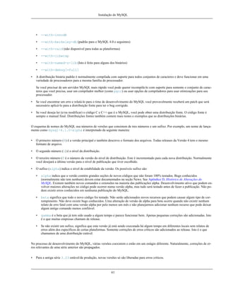 Instalação do MySQL

•
•

--with-berkeley-db (padrão para o MySQL 4.0 e seguintes)

•

--with-raid (não disponível para todas as plataformas)

•

--with-libwrap

•

--with-named-z-lib (Isto é feito para alguns dos binários)

•
•

--with-innodb

--with-debug[=full]

A distribuição binária padrão é normalmente compilada com suporte para todos conjuntos de caracteres e deve funcionar em uma
variedade de processadores para a mesma família do processador.
Se você precisar de um servidor MySQL mais rápido você pode querer recompilá-lo com suporte para somente o conjunto de caracteres que você precisa, usar um compilador melhor (como pgcc) ou usar opções de compiladores para usar otimizações para seu
processador.

•

Se você encontrar um erro e relatá-lo para o time de desenvolvimento do MySQL você provavelmente receberá um patch que será
necessário aplicá-lo para a distribuição fonte para ter o bug corrigido.

•

Se você deseja ler (e/ou modificar) o código C e C++ que é o MySQL, você pode obter uma distribuição fonte. O código fonte é
sempre o manual final. Distribuições fontes também contem mais testes e exemplos que as distribuições binárias.

O esquema de nomes do MySQL usa números de versões que consistem de tres números e um sufixo. Por exemplo, um nome de lançamento como mysql-4.1.0-alpha é interpretado da seguinte maneira:
•

O primeiro número (4) é a versão principal e também descreve o formato dos arquivos. Todas releases da Versão 4 tem o mesmo
formato de arquivo.

•

O segundo número (1) é o nível da distribuição.

•

O terceiro número (0 é o número da versão do nível de distribuição. Este é incrementado para cada nova distribuição. Normalmente
você desejará a última versão para o nível de publicação que tiver escolhido.

•

O sufixo (alpha) indica o nível de estabilidade da versão. Os possíveis sufixo são:
•

alpha indica que a versão contém grandes seções de novos códigos que não foram 100% testados. Bugs conhecidos
(normalmente não tem nenhum) devem estar documentados na seção News. See Apêndice D, Histórico de Alterações do
MySQL. Existem também novos comandos e extensões na maioria das publicações alpha. Desenvolvimento ativo que podem envolver maiores alterações no código pode ocorrer numa versão alpha, mas tudo será testado antes de fazer a publicação. Não podem existir erros conhecidos em nenhuma publicação do MySQL.

•

beta significa que todo o novo código foi testado. Não serão adicionados novos recursos que podem causar algum tipo de corrompimento. Não deve existir bugs conhecidos. Uma alteração de versão de alpha para beta ocorre quando não existir nenhum
relato de erro fatal com uma versão alpha por pelo menos um mês e não planejarmos adicionar nenhum recurso que pode deixar
algum antigo comando menos confiável.

•

gamma é o beta que já tem sido usado a algum tempo e parece funcionar bem. Apenas pequenas correções são adicionadas. Isto
é o que muitas empresas chamam de release.

•

Se não existir um sufixo, significa que esta versão já está sendo executada há algum tempo em diferentes locais sem relatos de
erros além dos específicos de certas plataformas. Somente correções de erros críticos são adicionados ao release. Isto é o que
chamamos de uma distribuição estável.

No processo de desenvolvimento do MySQL, várias versões coexistem e estão em um estágio diferente. Naturalmente, correções de erros relevantes de uma série anterior são propagados.
•

Para a antiga série 3.23 estável/de produção, novas versões só são liberadas para erros críticos.

61

 