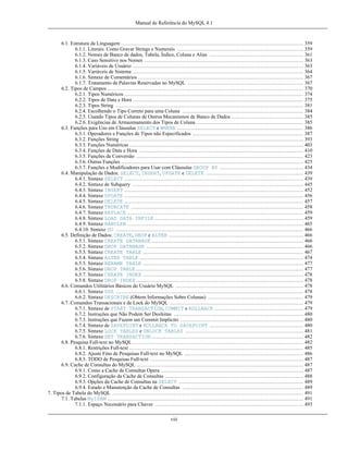 Manual de Referência do MySQL 4.1

6.1. Estrutura da Linguagem ........................................................................................................... 359
6.1.1. Literais: Como Gravar Strings e Numerais .......................................................................... 359
6.1.2. Nomes de Banco de dados, Tabela, Índice, Coluna e Alias ....................................................... 361
6.1.3. Caso Sensitivo nos Nomes ............................................................................................. 363
6.1.4. Variáveis de Usuário .................................................................................................... 363
6.1.5. Variáveis de Sistema .................................................................................................... 364
6.1.6. Sintaxe de Comentários ................................................................................................. 367
6.1.7. Tratamento de Palavras Reservadas no MySQL .................................................................... 367
6.2. Tipos de Campos ................................................................................................................... 370
6.2.1. Tipos Numéricos ......................................................................................................... 374
6.2.2. Tipos de Data e Hora .................................................................................................... 375
6.2.3. Tipos String .............................................................................................................. 381
6.2.4. Escolhendo o Tipo Correto para uma Coluna ....................................................................... 384
6.2.5. Usando Tipos de Colunas de Outros Mecanismos de Banco de Dados .......................................... 385
6.2.6. Exigências de Armazenamento dos Tipos de Coluna .............................................................. 385
6.3. Funções para Uso em Cláusulas SELECT e WHERE .......................................................................... 386
6.3.1. Operadores e Funções de Tipos não Especificados ................................................................. 387
6.3.2. Funções String ........................................................................................................... 393
6.3.3. Funções Numéricas ...................................................................................................... 403
6.3.4. Funções de Data e Hora ................................................................................................ 410
6.3.5. Funções de Conversão .................................................................................................. 423
6.3.6. Outras Funções ........................................................................................................... 425
6.3.7. Funções e Modificadores para Usar com Cláusulas GROUP BY ................................................. 434
6.4. Manipulação de Dados: SELECT, INSERT, UPDATE e DELETE ......................................................... 439
6.4.1. Sintaxe SELECT ......................................................................................................... 439
6.4.2. Sintaxe de Subquery .................................................................................................... 445
6.4.3. Sintaxe INSERT ......................................................................................................... 452
6.4.4. Sintaxe UPDATE ......................................................................................................... 456
6.4.5. Sintaxe DELETE ......................................................................................................... 457
6.4.6. Sintaxe TRUNCATE ..................................................................................................... 458
6.4.7. Sintaxe REPLACE ....................................................................................................... 459
6.4.8. Sintaxe LOAD DATA INFILE ....................................................................................... 459
6.4.9. Sintaxe HANDLER ....................................................................................................... 465
6.4.10. Sintaxe DO .............................................................................................................. 466
6.5. Definição de Dados: CREATE, DROP e ALTER ............................................................................... 466
6.5.1. Sintaxe CREATE DATABASE ......................................................................................... 466
6.5.2. Sintaxe DROP DATABASE ............................................................................................ 466
6.5.3. Sintaxe CREATE TABLE .............................................................................................. 467
6.5.4. Sintaxe ALTER TABLE ................................................................................................ 474
6.5.5. Sintaxe RENAME TABLE .............................................................................................. 477
6.5.6. Sintaxe DROP TABLE .................................................................................................. 477
6.5.7. Sintaxe CREATE INDEX .............................................................................................. 478
6.5.8. Sintaxe DROP INDEX .................................................................................................. 478
6.6. Comandos Utilitários Básicos do Usuário MySQL ........................................................................... 478
6.6.1. Sintaxe USE .............................................................................................................. 478
6.6.2. Sintaxe DESCRIBE (Obtem Informações Sobre Colunas) ........................................................ 479
6.7. Comandos Transacionais e de Lock do MySQL .............................................................................. 479
6.7.1. Sintaxe de START TRANSACTION, COMMIT e ROLLBACK .................................................... 479
6.7.2. Instruções que Não Podem Ser Desfeitas ............................................................................ 480
6.7.3. Instruções que Fazem um Commit Implicito ........................................................................ 480
6.7.4. Sintaxe de SAVEPOINT e ROLLBACK TO SAVEPOINT ....................................................... 480
6.7.5. Sintaxe LOCK TABLES e UNLOCK TABLES ..................................................................... 481
6.7.6. Sintaxe SET TRANSACTION ......................................................................................... 482
6.8. Pesquisa Full-text no MySQL .................................................................................................... 482
6.8.1. Restrições Full-text ...................................................................................................... 485
6.8.2. Ajuste Fino de Pesquisas Full-text no MySQL ...................................................................... 486
6.8.3. TODO de Pesquisas Full-text .......................................................................................... 487
6.9. Cache de Consultas do MySQL .................................................................................................. 487
6.9.1. Como a Cache de Consultas Opera ................................................................................... 487
6.9.2. Configuração da Cache de Consultas ................................................................................. 488
6.9.3. Opções da Cache de Consultas na SELECT ......................................................................... 489
6.9.4. Estado e Manutenção da Cache de Consultas ....................................................................... 489
7. Tipos de Tabela do MySQL ................................................................................................................ 491
7.1. Tabelas MyISAM ................................................................................................................... 491
7.1.1. Espaço Necessário para Chaves ....................................................................................... 493
viii

 