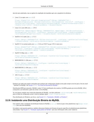 Instalação do MySQL

não são mais atualizados, mas as opções de compilação são mantidas aqui com o propósito de referência.
•

Linux 2.2.xx sparc com egcs 1.1.2
CC=gcc CFLAGS="-O3 -fno-omit-frame-pointer" CXX=gcc CXXFLAGS="-O3 fno-omit-frame-pointer -felide-constructors -fno-exceptions -fno-rtti" ./configure -prefix=/usr/local/mysql --with-extra-charsets=complex --enable-thread-safe-client -enable-local-infile --enable-assembler --disable-shared

•

Linux 2.2.x com x686 com gcc 2.95.2
CFLAGS="-O3 -mpentiumpro" CXX=gcc CXXFLAGS="-O3 -mpentiumpro -felide-constructors fno-exceptions -fno-rtti" ./configure --prefix=/usr/local/mysql --enable-assembler -with-mysqld-ldflags=-all-static --disable-shared --with-extra-charsets=complex

•

SunOS 4.1.4 2 sun4c com gcc 2.7.2.1
CC=gcc CXX=gcc CXXFLAGS="-O3 -felide-constructors" ./configure --prefix=/usr/local/mysql
--disable-shared --with-extra-charsets=complex --enable-assembler

•

SunOS 5.5.1 (e acima) sun4u com egcs 1.0.3a ou 2.90.27 ou gcc 2.95.2 e mais novo
CC=gcc CFLAGS="-O3" CXX=gcc CXXFLAGS="-O3 -felide-constructors -fno-exceptions fno-rtti" ./configure --prefix=/usr/local/mysql --with-low-memory -with-extra-charsets=complex --enable-assembler

•

SunOS 5.6 i86pc com gcc 2.8.1
CC=gcc CXX=gcc CXXFLAGS=-O3 ./configure --prefix=/usr/local/mysql --with-low-memory -with-extra-charsets=complex

•

BSDI BSD/OS 3.1 i386 com gcc 2.7.2.1
CC=gcc CXX=gcc CXXFLAGS=-O ./configure --prefix=/usr/local/mysql -with-extra-charsets=complex

•

BSDI BSD/OS 2.1 i386 com gcc 2.7.2
CC=gcc CXX=gcc CXXFLAGS=-O3 ./configure --prefix=/usr/local/mysql -with-extra-charsets=complex

•

AIX 2 4 com gcc 2.7.2.2
CC=gcc CXX=gcc CXXFLAGS=-O3 ./configure --prefix=/usr/local/mysql -with-extra-charsets=complex

Qualquer que tenha mais opções otimizadas para qualquer das configurações listadas acima pode sempre enviá-los para a lista de email
``internals'' do MySQL. See Secção 1.7.1.1, “As Listas de Discussão do MySQL”.
Distribuições RPM que anteceda o MySQL versão 3.22 são contribuições dos usuários. Os RPMs gerados por nós da MySQL AB só
começaram a ser fornecidos a partir da versão 3.22 do MySQL.
Se você deseja compilar uma versão para depuração do MySQL, você deve adicionar --with-debug ou --with-debug=full
para as linhas de configuração acima e remover qualquer opção -fomit-frame-pointer.
Para distribuições do Windows, por favor, veja Secção 2.1.1, “Instalando o MySQL no Windows”.

2.2.9. Instalando uma Distribuição Binária do MySQL
Este capítulo cobre a instalação da distribuição binária do MySQL (.tar.gz Archives) para várias plataformas (veja MySQL binaries para uma lista detalhada).
Em adição a estes pacotes genéricos, também oferecemos binários em formatos de pacote específicos da plataforma para plataformas
selecionadas. Veja Secção 2.1, “Instalação rápida padrão do MySQL” para mais informações sobre como intalá-los.
68

 