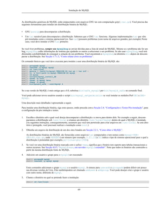 Instalação do MySQL

As distribuições genéricas do MySQL estão empacotados com arquivos GNU tar com compactação gzip (.tar.gz). Você precisa das
seguintes ferramentas para instalar um distribuição binária do MySQL:
•

GNU gunzip para descompactar a distribuição.

•

Um tar razoável para descompactar a distribuição. Sabemos que o GNU tar funciona. Algumas implementações tar que vêm
pré-instaladas como o sistema operacional (ex. Sun tar) possuem problemas (com nome de arquivos grandes, por exemplo) Neste
caso, você deve instalar o GNU tar primeiro.

Se você tiver problemas, sempre use mysqlbug ao enviar dúvidas para a lista de email do MySQL. Mesmo se o problema não for um
bug, mysqlbug colhe informações do sistema que ajudarão os outros a solucionar o seu problema. Se não usar mysqlbug, você terá
diminuída a probabilidade de conseguir a solução do seu problema. Você encontrará o mysqlbug no diretório bin depois de descompactar a distribuição. See Secção 1.7.1.3, “Como relatar erros ou problemas”.
Os comando básicos que você deve executar para instalar e usar uma distribuição binária do MySQL são:
shell>
shell>
shell>
shell>
shell>
shell>
shell>
shell>
shell>
shell>
shell>

groupadd mysql
useradd -g mysql mysql
cd /usr/local
gunzip < /path/to/mysql-VERSION-OS.tar.gz | tar xvf ln -s full-path-to-mysql-VERSION-OS mysql
cd mysql
scripts/mysql_install_db
chown -R root .
chown -R mysql data
chgrp -R mysql .
bin/mysqld_safe --user=mysql &

Se a sua versão do MySQL é mais antiga que a 4.0, substitua bin/safe_mysqld por bin/mysqld_safe no comando final.
Você pode adicionar novos usuários usando o script bin/mysql_setpermission se você instalar os módulos Perl DBI e DBDmysql.
Uma descrição mais detalhada é apresentada a seguir.
Para instalar uma distribuição binária, siga estes passos, então proceda com a Secção 2.4, “Configurações e Testes Pós-instalação”, para
a configuração da pós istalação e testes:
1.

Escolha o diretório sob o qual você deseja descompactar a distribuição e a mova para dentro dele. No exemplo a seguir, descompactamos a distribuição sob /usr/local e criamos um diretório /usr/local/mysql dentro do qual o MySQL é instalado.
(As seguintes instruções, consequentemente, assumem que você tem permissão para criar arquivos em /usr/local. Se este diretório é protegido, você precisará realizar a instalação como root.)

2.

Obtenha um arquivo de distribuição de um dos sites listados em Secção 2.2.1, “Como obter o MySQL”.
As distribuições binárias do MySQL são fornecidas como arquivos tar compactados e tem nomes como mysql-VERSÃO-SO.tar.gz, onde VERSÃO é um número (por exemplo, 3.21.15) e SO indica o tipo de sistema operacional para o qual a
distribuição é pretendida (por exemplo, pc-linux-gnu-i586).

3.

Se você ver uma distribuição binária marcada com o sufixo -max, significa que o binário tem suporte para tabelas transacionais e
outros recursos. See Secção 4.8.5, “mysqld-max, om servidor mysqld extendido”. Note que todos os binários são contruídos a
partir da mesma distribuição fonte do MySQL.

4.

Adicione um usuário e grupo para o mysqld ser executado:
shell> groupadd mysql
shell> useradd -g mysql mysql

Estes comandos adicionam o grupo mysql e o usuário mysql. A sintaxe para useradd e groupadd podem diferir um pouco
nas diversas versões de Unix. Eles tambémpodem ser chamado adduser e addgroup. Você pode desejar criar o grupo e usuário
com outro nome, diferente de mysql.
5.

Chame o diretório no qual se pretende fazer a instalação:
shell> cd /usr/local

69

 