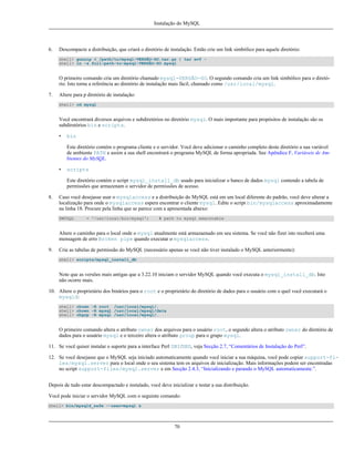 Instalação do MySQL

6.

Descompacte a distribuição, que criará o diretório de instalação. Então crie um link simbólico para aquele diretório:
shell> gunzip < /path/to/mysql-VERSÃO-SO.tar.gz | tar xvf shell> ln -s full-path-to-mysql-VERSÃO-SO mysql

O primeiro comando cria um diretório chamado mysql-VERSÃO-SO. O segundo comando cria um link simbólico para o diretório. Isto torna a referência ao diretório de instalação mais fácil, chamado como /usr/local/mysql.
7.

Altere para p diretório de instalação:
shell> cd mysql

Você encontrará diversos arquivos e subdiretórios no diretório mysql. O mais importante para propósitos de instalação são os
subdiretórios bin e scripts.
•

bin
Este diretório contém o programa cliente e o servidor. Você deve adicionar o caminho completo deste diretório a sua variável
de ambiente PATH e assim a sua shell encontrará o programa MySQL de forma apropriada. See Apêndice F, Variáveis de Ambientes do MySQL.

•

scripts
Este diretório contém o script mysql_install_db usado para inicializar o banco de dados mysql contendo a tabela de
permissões que armazenam o servidor de permissões de acesso.

8.

Caso você desejasse usar o mysqlaccess e a distribuição do MySQL está em um local diferente do padrão, você deve alterar a
localização para onde o mysqlaccess espera encontrar o cliente mysql. Edite o script bin/mysqlaccess aproximadamente
na linha 18. Procure pela linha que se parece com a apresentada abaixo:
$MYSQL

= '/usr/local/bin/mysql';

# path to mysql executable

Altere o caminho para o local onde o mysql atualmente está armazaenado em seu sistema. Se você não fizer isto receberá uma
mensagem de erro Broken pipe quando executar o mysqlaccess.
9.

Crie as tabelas de permissão do MySQL (necessário apenas se você não tiver instalado o MySQL anteriormente):
shell> scripts/mysql_install_db

Note que as versões mais antigas que a 3.22.10 iniciam o servidor MySQL quando você executa o mysql_install_db. Isto
não ocorre mais.
10. Altere o proprietário dos binários para o root e o proprietário do diretório de dados para o usuário com o quel você executará o
mysqld:
shell> chown -R root /usr/local/mysql/.
shell> chown -R mysql /usr/local/mysql/data
shell> chgrp -R mysql /usr/local/mysql/.

O primeiro comando altera o atributo owner dos arquivos para o usuário root, o segundo altera o atributo owner do diretório de
dados para o usuário mysql e o terceiro altera o atributo group para o grupo mysql.
11. Se você quiser instalar o suporte para a interface Perl DBI/DBD, veja Secção 2.7, “Comentários de Instalação do Perl”.
12. Se você desejasse que o MySQL seja iniciado automaticamente quando você iniciar a sua máquina, você pode copiar support-files/mysql.server para o local onde o seu sistema tem os arquivos de inicialização. Mais informações podem ser encontradas
no script support-files/mysql.server e em Secção 2.4.3, “Inicializando e parando o MySQL automaticamente.”.
Depois de tudo estar descompactado e instalado, você deve inicializar e testar a sua distribuição.
Você pode iniciar o servidor MySQL com o seguinte comando:
shell> bin/mysqld_safe --user=mysql &

70

 