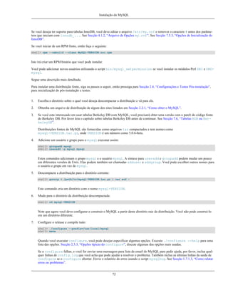 Instalação do MySQL

Se você deseja ter suporte para tabelas InnoDB, você deve editar o arquivo /etc/my.cnf e remover o caractere # antes dos parâmetros que iniciam com innodb_.... See Secção 4.1.2, “Arquivo de Opções my.cnf”. See Secção 7.5.3, “Opções de Inicialização do
InnoDB”.
Se você iniciar de um RPM fonte, então faça o seguinte:
shell> rpm --rebuild --clean MySQL-VERSION.src.rpm

Isto irá criar um RPM binário que você pode instalar.
Você pode adicionar novos usuários utilizando o script bin/mysql_setpermission se você instalar os módulos Perl DBI e DBDmysql.
Segue uma descrição mais detalhada.
Para instalar uma distribuição fonte, siga os passos a seguir, então prossiga para Secção 2.4, “Configurações e Testes Pós-instalação”,
para inicialização do pós-instalação e testes:
1.

Escolha o diretório sobre o qual você deseja descompactar a distribuição e vá para ele.

2.

Obtenha um arquivo de distribuição de algum dos sites listados em Secção 2.2.1, “Como obter o MySQL”.

3.

Se você esta interessado em usar tabelas Berkeley DB com MySQL, você precisará obter uma versão com o patch do código fonte
do Berkeley DB. Por favor leia o capítulo sobre tabelas Berkeley DB antes de continuar. See Secção 7.6, “Tabelas BDB ou BerkeleyDB”.
Distribuições fontes do MySQL são fornecidas como arquivos tar compactados e tem nomes como
mysql-VERSION.tar.gz, onde VERSION é um número como 5.0.6-beta.

4.

Adicione um usuário e grupo para o mysql executar assim:
shell> groupadd mysql
shell> useradd -g mysql mysql

Estes comandos adicionam o grupo mysql e o usuário mysql. A sintaxe para useradd e groupadd podem mudar um pouco
em diferentes versões de Unix. Elas podem também ser chamadas adduser e addgroup. Você pode escolher outros nomes para
o usuário e grupo em vez de mysql.
5.

Descompacte a distribuição para o diretório corrente:
shell> gunzip < /path/to/mysql-VERSION.tar.gz | tar xvf -

Este comando cria um diretório com o nome mysql-VERSION.
6.

Mude para o diretório da distribuição descompactada:
shell> cd mysql-VERSION

Note que agora você deve configurar e construir o MySQL a partir deste diretório raiz da distribuição. Você não pode construí-lo
em um diretório diferente.
7.

Configure o release e compile tudo:
shell> ./configure --prefix=/usr/local/mysql
shell> make

Quando você executar configure, você pode desejar especificar algumas opções. Execute ./configure --help para uma
lista das opções. Secção 2.3.3, “Opções típicas do configure”, discute algumas das opções mais usadas.
Se o configure falhar, e você for enviar uma mensagem para lista de email do MySQL para pedir ajuda, por favor, inclua qualquer linhas de config.log que você acha que pode ajudar a resolver o problema. Também inclua as últimas linhas da saída de
configure se o configure abortar. Envie o relatório de erros usando o script mysqlbug. See Secção 1.7.1.3, “Como relatar
erros ou problemas”.

72

 