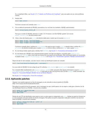Instalação do MySQL

Se a compilação falhar, veja Secção 2.3.5, “Lidando com Problemas de Compilação”, para uma ajuda com um varios problemas
comuns.
8.

Instalar tudo:
shell> make install

Você deve executar este comando como root.
9.

Crie as tabelas de permissões do MySQL (necessárias só se você não tiver instalado o MySQL anteriormente):
shell> scripts/mysql_install_db

Note que as versões do MySQL anteriores à versão 3.22.10 iniciam o servidor MySQL quando você executa
mysql_install_db. Isto não acontece mais!
10. Altere o dono dos binários para root e do diretório dados para o usuário que irá executar o mysqld:
shell> chown -R root /usr/local/mysql
shell> chown -R mysql /usr/local/mysql/var
shell> chgrp -R mysql /usr/local/mysql

O primeiro comando altera o atributo de proriedade dos arquivos para o usuário root, o segundo altera o atributo de propriedade do diretório de dados para o usuário mysql, e o terceiro altera o atributo de grupo para o grupo mysql.
11. Se você deseja instalar suporte para a interface Perl DBI/DBD, veja Secção 2.7, “Comentários de Instalação do Perl”.
12. Se você deseja que o MySQL inicie automaticamente quando você ligar sua máquina, você pode copiar support-files/mysql.server para o local onde seu sistema tem seus arquivos de incialização. Mais informações podem ser encontradas
no próprio script support-files/mysql.server e em Secção 2.4.3, “Inicializando e parando o MySQL automaticamente.”.
Depois de tudo ter sido instalado, você deve iniciar e testar sua distribuição usando este comando:
shell> /usr/local/mysql/bin/mysqld_safe --user=mysql &

Se a sua versão do MySQL for mais antiga do que 4.0, substitua safe_mysqld por mysqld_safe no comando:
Se o comando falhar imediatamente com mysqld daemon ended então você pode achar alguma informação no arquivo diretório-dados-mysql/'nome_maquina'.err. A razão pode ser que você já possua outro servidor mysqld sendo executado. See
Secção 4.2, “Executando Múltiplos MySQL Servers na Mesma Máquina”.
See Secção 2.4, “Configurações e Testes Pós-instalação”.

2.3.2. Aplicando patches
Algumas vezes patches aparecem na lista de mensagens ou são colocados na área de patches do MySQL.
(http://www.mysql.com/downloads/patches.html).
Para aplicar um patch da lista de mensagens, salve a mensagem em que o patch aparece em um arquivo, mude para o diretório raiz da
sua distribuição fonte de seu MySQL e execute estes comandos:
shell> patch -p1 < patch-file-name
shell> rm config.cache
shell> make clean

Patches do site FTP são distribuídos como arquivos texto ou como arquivos compactados com gzip. Aplique um patch no formato texto como mostrado acima para patches da lista de mensagens. Para aplicar um patch compactado, mude para o diretório raiz da árvore
fonte do MySQL e execute estes comandos:
shell> gunzip < patch-file-name.gz | patch -p1
shell> rm config.cache
shell> make clean

73

 
