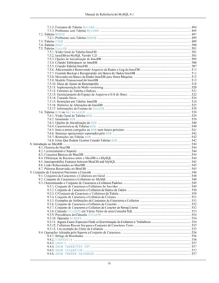 Manual de Referência do MySQL 4.1

7.1.2. Formatos de Tabelas MyISAM ......................................................................................... 494
7.1.3. Problemas com Tabelas MyISAM ..................................................................................... 495
7.2. Tabelas MERGE .................................................................................................................... 497
7.2.1. Problemas com Tabelas MERGE ....................................................................................... 499
7.3. Tabelas ISAM ...................................................................................................................... 499
7.4. Tabelas HEAP ...................................................................................................................... 500
7.5. Tabelas InnoDB ................................................................................................................... 501
7.5.1. Visão Geral de Tabelas InnoDB ....................................................................................... 501
7.5.2. InnoDB no MySQL Versão 3.23 ...................................................................................... 501
7.5.3. Opções de Inicialização do InnoDB .................................................................................. 502
7.5.4. Criando Tablespaces no InnoDB ...................................................................................... 506
7.5.5. Criando Tabelas InnoDB ............................................................................................... 507
7.5.6. Adicionando e Removendo Arquivos de Dados e Log do InnoDB ............................................... 511
7.5.7. Fazendo Backup e Recuperando um Banco de Dados InnoDB ................................................... 511
7.5.8. Movendo um Banco de Dados InnoDB para Outra Máquina ..................................................... 513
7.5.9. Modelo Transacional do InnoDB ...................................................................................... 513
7.5.10. Dicas de Ajuste de Desempenho ..................................................................................... 518
7.5.11. Implementação de Multi-versioning ................................................................................. 520
7.5.12. Estrutura de Tabelas e Índices ........................................................................................ 521
7.5.13. Gerenciamento do Espaço de Arquivos e E/S de Disco .......................................................... 522
7.5.14. Tratando Erros .......................................................................................................... 524
7.5.15. Restrições em Tabelas InnoDB ...................................................................................... 524
7.5.16. Histórico de Alterações do InnoDB ................................................................................. 525
7.5.17. Informações de Contato do InnoDB ................................................................................ 539
7.6. Tabelas BDB ou BerkeleyDB .................................................................................................. 539
7.6.1. Visão Geral de Tabelas BDB ........................................................................................... 539
7.6.2. Instalando BDB ........................................................................................................... 539
7.6.3. Opções de Inicialização do BDB ....................................................................................... 540
7.6.4. Características de Tabelas BDB: ....................................................................................... 540
7.6.5. Itens a serem corrigidos no BDB num futuro próximo: ............................................................. 541
7.6.6. Sistemas operacionais suportados pelo BDB ......................................................................... 542
7.6.7. Restrições em Tabelas BDB ............................................................................................ 542
7.6.8. Erros Que Podem Ocorrer Usando Tabelas BDB .................................................................... 542
8. Introdução ao MaxDB ....................................................................................................................... 544
8.1. Historia do MaxDB ................................................................................................................ 544
8.2. Licenciamento e Suporte .......................................................................................................... 544
8.3. Conceitos Básicos do MaxDB ................................................................................................... 544
8.4. Diferenças de Recursos entre o MaxDB e o MySQL ......................................................................... 544
8.5. Interoperability Features between MaxDB and MySQL ..................................................................... 545
8.6. Links Relacionados ao MaxDB .................................................................................................. 545
8.7. Palavras Reservadas no MaxDB ................................................................................................. 545
9. Conjunto de Caracteres Nacionais e Unicode ............................................................................................ 548
9.1. Conjuntos de Caracteres e Collations em Geral ............................................................................... 548
9.2. Conjunto de Caracteres e Collations no MySQL .............................................................................. 548
9.3. Determinando o Conjunto de Caracteres e Collation Padrões ............................................................... 549
9.3.1. Conjunto de Caracteres e Collations do Servidor ................................................................... 549
9.3.2. Conjunto de Caracteres e Collation de Banco de Dados ........................................................... 550
9.3.3. O Conjunto de Caracteres e Collations de Tabela ................................................................... 550
9.3.4. Conjunto de Caracteres e Collation de Colunas ..................................................................... 551
9.3.5. Exemplos de Atribuições de Conjuntos de Caracteres e Collation ............................................... 551
9.3.6. Conjunto de Caracteres e Collation de Conexão .................................................................... 552
9.3.7. Conjunto de Caracteres e Collation de Caracter de String Literal ................................................ 552
9.3.8. Cláusula COLLATE em Várias Partes de uma Consulta SQL ..................................................... 553
9.3.9. Precedência da Cláusula COLLATE ................................................................................... 554
9.3.10. Operador BINARY ..................................................................................................... 554
9.3.11. Alguns Casos Especiais Onde a Determinação da Collation e Trabalhosa ..................................... 554
9.3.12. Collations Devem Ser para o Conjunto de Caracteres Certo ..................................................... 555
9.3.13. Um exemplo do Efeito da Collation ................................................................................. 555
9.4. Operações Afetadas pelo Suporte a Conjunto de Caracteres ................................................................ 556
9.4.1. Strings de Resultados ................................................................................................... 556
9.4.2. CONVERT() ............................................................................................................. 556
9.4.3. CAST() .................................................................................................................. 557
9.4.4. SHOW CHARACTER SET ............................................................................................. 557
9.4.5. SHOW COLLATION .................................................................................................... 557
9.4.6. SHOW CREATE DATABASE ......................................................................................... 557
ix

 