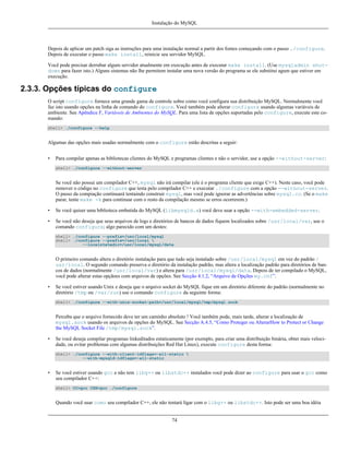 Instalação do MySQL

Depois de aplicar um patch siga as instruções para uma instalação normal a partir dos fontes começando com o passo ./configure.
Depois de executar o passo make install, reinicie seu servidor MySQL.
Você pode precisar derrubar algum servidor atualmente em execução antes de executar make install. (Use mysqladmin shutdown para fazer isto.) Alguns sistemas não lhe permitem instalar uma nova versão do programa se ele substitui agum que estiver em
execução.

2.3.3. Opções típicas do configure
O script configure fornece uma grande gama de controle sobre como você configura sua distribuição MySQL. Normalmente você
faz isto usando opções na linha de comando do configure. Você também pode alterar configure usando algumas variáveis de
ambiente. See Apêndice F, Variáveis de Ambientes do MySQL. Para uma lista de opções suportadas pelo configure, execute este comando:
shell> ./configure --help

Algumas das opções mais usadas normalmente com o configure estão descritas a seguir:
•

Para compilar apenas as bibliotecas clientes do MySQL e programas clientes e não o servidor, use a opção --without-server:
shell> ./configure --without-server

Se você não possui um compilador C++, mysql não irá compilar (ele é o programa cliente que exige C++). Neste caso, você pode
remover o código no configure que testa pelo compilador C++ e executar ./configure com a opção --without-server.
O passo da compiação continuará tentaindo construir mysql, mas você pode ignorar as advertências sobre mysql.cc. (Se o make
parar, tente make -k para continuar com o resto da compilação mesmo se erros ocorrerem.)
•

Se você quiser uma biblioteca embutida do MySQL (libmysqld.a) você deve usar a opção --with-embedded-server.

•

Se você não deseja que seus arquivos de logs e diretórios de bancos de dados fiquem localizados sobre /usr/local/var, use o
comando configure; algo parecido com um destes:
shell> ./configure --prefix=/usr/local/mysql
shell> ./configure --prefix=/usr/local 
--localstatedir=/usr/local/mysql/data

O primeiro comando altera o diretório instalação para que tudo seja instalado sobre /usr/local/mysql em vez do padrão /
usr/local. O segundo comando preserva o diretório da instalação padrão, mas altera a localização padrão para diretórios de bancos de dados (normalmente /usr/local/var) e altera para /usr/local/mysql/data. Depois de ter compilado o MySQL,
você pode alterar estas opçãoes com arquivos de opções. See Secção 4.1.2, “Arquivo de Opções my.cnf”.
•

Se você estiver usando Unix e deseja que o arquivo socket do MySQL fique em um diretório diferente do padrão (normalmente no
diretório /tmp ou /var/run) use o comando configure da seguinte forma:
shell> ./configure --with-unix-socket-path=/usr/local/mysql/tmp/mysql.sock

Perceba que o arquivo fornecido deve ter um caminho absoluto ! Você também pode, mais tarde, alterar a localização de
mysql.sock usando os arquivos de opções do MySQL. See Secção A.4.5, “Como Proteger ou AlterarHow to Protect or Change
the MySQL Socket File /tmp/mysql.sock”.
•

Se você deseja compilar programas linkeditados estaticamente (por exemplo, para criar uma distribuição binária, obter mais velocidade, ou evitar problemas com algumas distribuições Red Hat Linux), execute configure desta forma:
shell> ./configure --with-client-ldflags=-all-static 
--with-mysqld-ldflags=-all-static

•

Se você estiver usando gcc e não tem libg++ ou libstdc++ instalados você pode dizer ao configure para usar o gcc como
seu compilador C++:
shell> CC=gcc CXX=gcc ./configure

Quando você usar como seu compilador C++, ele não tentará ligar com o libg++ ou libstdc++. Isto pode ser uma boa idéia

74

 