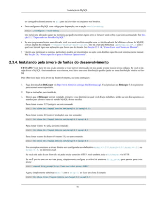 Instalação do MySQL

ser carregados dinamicamente ou all para incluir todos os conjuntos nos binários.
•

Para configurar o MySQL com código para depuração, use a opção --with-debug:
shell> ./configure --with-debug

Isto inclui uma alocação segura de memória que pode encontrar alguns erros e fornecer saída sobre o que está acontecendo. See Secção E.1, “Depurando um Servidor MySQL”.
•

Se seus programas clientes usam threads, você precisará também compilar uma versão thread-safe da biblioteca cliente do MySQL
com as opções do configure --enable-thread-safe-client. Isto irá criar uma biblioteca libmysqlclient_r com o
qual você deverá ligar suas aplicações que fazem uso de threads. See Secção 12.1.14, “Como Fazer um Cliente em Threads”.

•

Opções que pertençam a sistemas particulares podem ser encontrados na seção com detalhes específicos de sistemas neste manual.
See Secção 2.6, “Notas específicas para os Sistemas Operacionais”.

2.3.4. Instalando pela árvore de fontes do desenvolvimento
CUIDADO: Você deve ler esta seção somente se você estiver interessado em nos ajudar a testar nossos novos códigos. Se você só deseja deixar o MySQL funcionando em seus sistema, você deve usar uma distribuição padrão (pode ser uma distribuição binária ou fonte).
Para obter noss mais nova árvore de desenvolvimento, use estas instruções:
1.

Faça download do BitKeeper em http://www.bitmover.com/cgi-bin/download.cgi. Você precisará do Bitkeeper 3.0 ou posterior
para acessar nosso repositório.

2.

Siga as instruções para instalá-lo.

3.

Depois que o BitKeeper estiver instalado, primeiro vá ao diretório no qual você deseja trabalhar e então use um dos seguintes comandos para clonar o ramo da versão MySQL de sua escolha:
Para clonar o ramo 3.23 (antigo), use este comando:
shell> bk clone bk://mysql.bkbits.net/mysql-3.23 mysql-3.23

Para clonar o ramo 4.0 (estável/produção), use este comando:
shell> bk clone bk://mysql.bkbits.net/mysql-4.0 mysql-4.0

Para clonar o ramo 4.1 alfa, use este comando:
shell> bk clone bk://mysql.bkbits.net/mysql-4.1 mysql-4.1

Para clonar o ramo de desenvolvimento 5.0, use este comando:
shell> bk clone bk://mysql.bkbits.net/mysql-5.0 mysql-5.0

Nos exemplos anteriores a árvore binária será configurada no subdiretório mysql-3.23/, mysql-4.0/, mysql-4.1/, ou
mysql-5.0/ do diretório atual.
Se você está atrás de um firewall e só pode iniciar conexões HTTP, você também pode o BitKeeper via HTTP.
Se vocÊ precisa usar um servidor proxy, simplesmente configure a variável de ambiente http_proxy para apontar para o seu
proxy:
shell> export http_proxy="http://seu.servidor.proxy:8080/"

Agora, simplesmente substitua o bk:// com o http:// ao fazer um clone. Exemplo:
shell> bk clone http://mysql.bkbits.net/mysql-4.1 mysql-4.1

76

 
