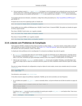 Instalação do MySQL

11. Note que qualquer commit (bk ci ou bk citool) irá disparar o envio da mensagem com as alterações para nossa lista de email
internos, bem como a submissão openlogging.org usual apenas com os comentários da alteração. Geralmente você não precisar
usar commit (já que o árvore pública não permitirá bk push), mas é preferível usar o método bk diffs descrito arteriormente.
Você também pode procurar alterações, comentários e código fonte online procurando por ex. http://mysql.bkbits.net:8080/mysql-4.1
para MySQL 4.1.
O manual está em uma árvore separad que pode ser clonada com:
shell> bk clone bk://mysql.bkbits.net/mysqldoc mysqldoc

Existe também um árvore pública do BitKeeper para o MySQL Control Center e Connector/ODBC. Eles podem ser clonados da seguintes forma, respectivamente:
Para clonar o MySQL Control center, use o seguinte comando:
shell> bk clone http://mysql.bkbits.net/mysqlcc mysqlcc

Para clonar o Connector/ODBC, use o seguinte comando:
shell> bk clone http://mysql.bkbits.net/myodbc3 myodbc3

2.3.5. Lidando com Problemas de Compilação
Todos programas MySQL compilam de forma limpa sem alertas no solaris usando gcc. Em outros sistemas, alertas podem ocorrer devido a diferenças em arquivos include dos sistemas. Veja Secção 2.3.6, “Notas MIT-pthreads” para avisos que podem ocorrer usando
MIT-pthreads. Para outros problemas, confira a lista abaixo.
A solução para vários problemas envolve reconfiguração. Se você precisa reconfigurar, faça notas do seguinte:
•

Se configure é executado depois dele já ter sido chamado, ele pode usar informação que foi colhida durante a chamada anterior.
Esta informação é armazenada no arquivo config.cache. Quando configure inicia, ele procura por este arquivo, lê seu conteúdo, se ele existir, assumindo que aquela informação continua correta. Essa conjetura é inválida quando você reconfigurar.

•

Cada vez que você executa configure, você deve executar make de novo para recompilar. Entretanto, você pode desejar remover primeiro antigos arquivos objeto de construções anteriores, porque eles foram compilados usando diferentes opções de configuração.

Para prevenir antigas informações de configurações ou arquivos objetos de serem usados, execute estes comandos antes de re-executar
configure:
shell> rm config.cache
shell> make clean

Uma alternativa, seria executar make distclean
A lista abaixo descreve alguns dos problemas compilando o MySQL que tem sido encontrados com mais frequencia:
•

Se você obtêm erros quando sql_yacc.cc como os mostrados abaixo, você provavelmente tem de falta de memória ou espaço de
swap:
Internal compiler error: program cc1plus got fatal signal 11
ou
Out of virtual memory
ou
Virtual memory exhausted

O problema é que gcc necessita de grande quantidade de memória para compilar sql_yacc.cc com funções inline. Tente executando configure com a opção --with-low-memory:
shell> ./configure --with-low-memory

78

 