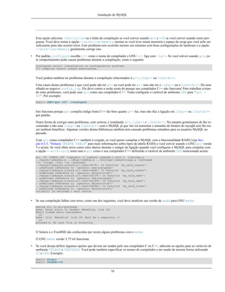 Instalação do MySQL

Esta opção adiciona -fno-inline na a linha de compilação se você estiver usando gcc e -O0 se você estiver usando outro programa. Você deve tentar a opção --with-low-memory mesmo se você tiver muita memória e espaço de swap que você ache ser
suficieente para não ocorrer erros. Este problema tem ocorrido mesmo em sistemas com boas configurações de hardware e a opção
--with-low-memory geralmente corrige isto.
•

Por padrão, configure escolhe c++ como o nome do compilador e GNU c++ liga com -lg++. Se você estiver usando gcc, este comportamento pode causar problemas durante a compilação, como o seguinte:
configure: error: installation or configuration problem:
C++ compiler cannot create executables.

Você podem também ter problemas durante a compilação relacionados à g++, libg++ ou libstdc++.
Uma causa destes problemas é que você pode não ter g++ ou você pode ter g++ mas não ter o libg++ ou o libstdc++. De uma
olhada no arquivo config.log. Ele deve conter a razão exata do porque seu compilador C++ não funciona! Para trabalhar evitando estes problemas, você pode usar gcc como seu compilador C++. Tente configurar a variável de ambiente CXX para "gcc O3". Por exemplo:
shell> CXX="gcc -O3" ./configure

Isto funciona porque gcc compila código fonte C++ tão bem quanto g++ faz, mas não ifaz a ligação em libg++ ou libstdc++
por padrão.
Outra forma de corrigir estes problemas, com certeza, é instalando g++, libg++ e libstdc++. No entanto gostariamos de lhe recomendar a não usar libg++ ou libstdc++ com o MySQL já que isto irá aumentar o tamanho do binário do mysqld sem lhe trazer nenhum benefício. Algumas versões destas bibliotecas também tem causado problemas estranhos para os usuários MySQL no
passado.
Usar gcc como compilador C++ também é exigido, se você quiser compilar o MySQL com a funcionalidade RAID (veja Secção 6.5.3, “Sintaxe CREATE TABLE” para mais informações sobre tipos de tabela RAID) e você estiver usando o GNU gcc versão
3 e acima. Se você obter erros como estes abaixo durante o estágio de ligação quando você configurar o MySQL para compilar com
a opção --with-raid, tente usar o gcc como o seu compilador C++ definindo a variável de ambiente CXX mencionada acima:
gcc -O3 -DDBUG_OFF -rdynamic -o isamchk isamchk.o sort.o libnisam.a
../mysys/libmysys.a ../dbug/libdbug.a ../strings/libmystrings.a -lpthread
-lz -lcrypt -lnsl -lm -lpthread
../mysys/libmysys.a(raid.o)(.text+0x79): In function `my_raid_create':
: undefined reference to `operator new(unsigned)'
../mysys/libmysys.a(raid.o)(.text+0xdd): In function `my_raid_create':
: undefined reference to `operator delete(void*)'
../mysys/libmysys.a(raid.o)(.text+0x129): In function `my_raid_open':
: undefined reference to `operator new(unsigned)'
../mysys/libmysys.a(raid.o)(.text+0x189): In function `my_raid_open':
: undefined reference to `operator delete(void*)'
../mysys/libmysys.a(raid.o)(.text+0x64b): In function `my_raid_close':
: undefined reference to `operator delete(void*)'
collect2: ld returned 1 exit status

•

Se sua compilação falhar com erros, como um dos seguintes, você deve atualizar sua versão de make para GNU make:
making all in mit-pthreads
make: Fatal error in reader: Makefile, line 18:
Badly formed macro assignment
or
make: file `Makefile' line 18: Must be a separator (:
or
pthread.h: No such file or directory

O Solaris e o FreeBSD são conhecidos por terem alguns problemas com o make.
O GNU make versão 3.75 irá funcionar.
•

Se você deseja definir algumas opções que devem ser usadas pelo seu compilador C ou C++, adicione as opções para as variáveis de
ambiente CFLAGS e CXXFLAGS. Você pode também especificar os nomes do compilador a ser usado da mesma forma utilizando
CC e CXX. Exemplo:
shell> CC=gcc
shell> CFLAGS=-O3

79

 