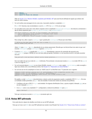 Instalação do MySQL

shell> CXX=gcc
shell> CXXFLAGS=-O3
shell> export CC CFLAGS CXX CXXFLAGS

Olhe em Secção 2.2.8, “Binários MySQL compilados pela MySQL AB” para uma lista de definição de opções que tenham sido
úteis em vários sistemas.
•

Se você recebeu uma mensagem de erro como esta, é necessário atualizar o compilador gcc:
O gcc 2.8.1 funciona, mas recomendamos o uso do gcc 2.95.2 ou egcs 1.0.3a em seu lugar.

•

Se você obtem erros como estes vistos abaixo enquanto estiver compilando o mysqld, o configure não detectou corretamente o
tipo do último argumento para accept(), getsockname() ou getpeername():
cxx: Error: mysqld.cc, line 645: In this statement, the referenced
type of the pointer value "&length" is "unsigned long", which
is not compatible with "int".
new_sock = accept(sock, (struct sockaddr *)&cAddr, &length);

Para corrigir isto, edite o arquivo config.h (que é gerado pelo configure). Procure por estas linhas:
/* Define as the base type of the last arg to accept */
#define SOCKET_SIZE_TYPE XXX

Altere XXX para size_t ou int, dependendo de seu sistema operacional. (Perceba que você deverá fazer isto cada vez que você
executar configure, porque configure regenera config.h.)
•

O arquivo sql_yacc.cc é gerado pelo sql_yacc.yy. Normalmente o processo de construção não necessita criar
sql_yacc.cc, porque o MySQL já vem com uma cópia pré-gerada. Entretanto, se você necessita recriá-lo você pode encontrar
este erro:
"sql_yacc.yy", line xxx fatal: default action causes potential...

Isto é um indício de que sua versão do yacc é deficiente. Provavelmente você precisará instalar o bison (a versão GNU de yacc)
e usá-lo no lugar do yacc.
•

Se você necessita depurar mysqld ou um cliente MySQL, execute configure com a opção --with-debug, então recompile e
ligue seus clientes com a nova biblioteca cliente. See Secção E.2, “Depurando um cliente MySQL.”.

•

Se você tem um erro de compilação no Linux (ex. SuSE Linux 8.1 ou Red Hat Linux 7.3) parecido com o seguinte:
libmysql.c:1329: warning: passing arg 5 of `gethostbyname_r' from incompatible pointer type
libmysql.c:1329: too few arguments to function `gethostbyname_r'
libmysql.c:1329: warning: assignment makes pointer from integer without a cast
make[2]: *** [libmysql.lo] Error 1

Por padrão, o script configure tenta determinar o número correto de argumentos usando o compilador GNU C++ g++. Ele testa
os resultados errados permitidos, se o g++ não está instalado. Existem dois modos de contornar este problema:
•

Certifique-se de que o GNU C++ g++ está instalado. Em algumas distribuições Linux, o pacote exigido é chamado gpp, em outro ele é chamado gcc-c++.

•

Use o gcc como o seu compilador C++ configurando a variáavel de ambiente CXX para gcc:
export CXX="gcc"

Note que você precisa executar o configure novamente após isto.

2.3.6. Notas MIT-pthreads
Esta seção descreve alguns dos detalhes envolvidos no uso de MIT-pthreads.
Note que no Linux você NÃO deve usar MIT-pthreads mas instalar LinuxThreads! See Secção 2.6.2, “Notas Linux (Todas as versões)”.

80

 