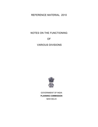 REFERENCE MATERIAL 2010
NOTES ON THE FUNCTIONING
OF
VARIOUS DIVISIONS
GOVERNMENT OF INDIA
PLANNING COMMISSION
NEW DELHI
 