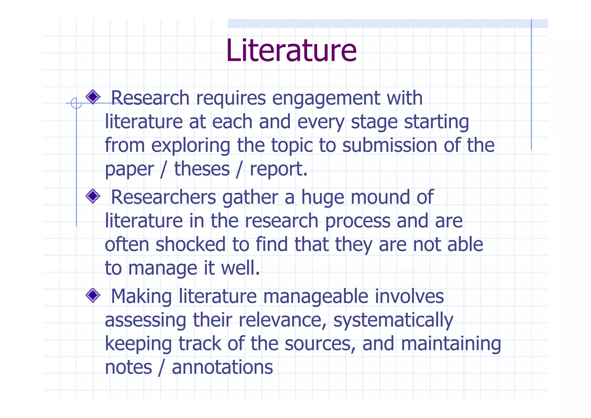 Literature 
Research requires engagement with 
literature at each and every stage starting 
from exploring the topic to submission of the 
paper / theses / report. 
Researchers gather a huge mound of 
literature in the research pprroocceessss aanndd aarree 
often shocked to find that they are not able 
to manage it well. 
Making literature manageable involves 
assessing their relevance, systematically 
keeping track of the sources, and maintaining 
notes / annotations 
 