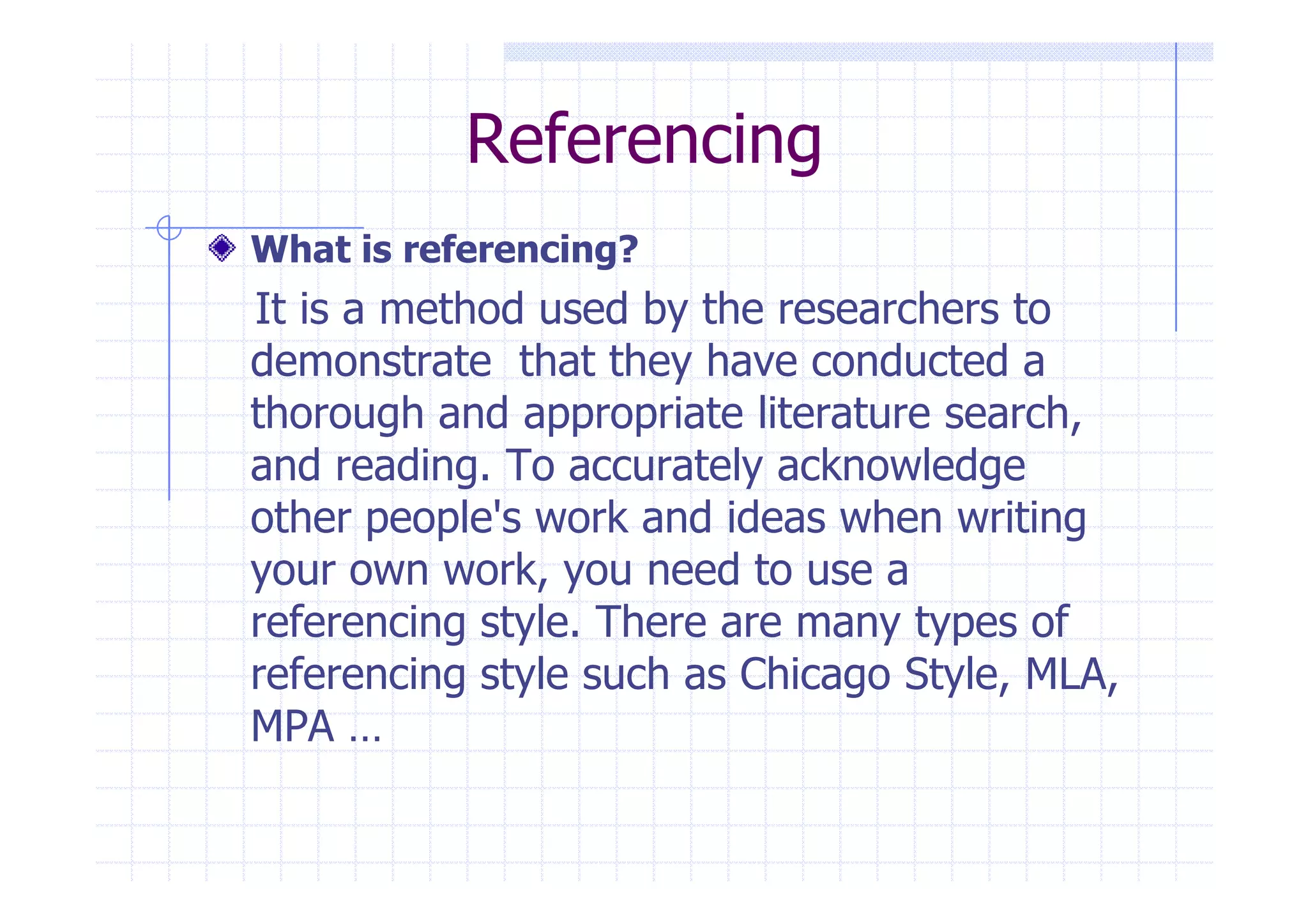 Referencing 
What is referencing? 
It is a method used by the researchers to 
demonstrate that they have conducted a 
thorough and appropriate literature search, 
and reading. To accurately aacckknnoowwlleeddggee 
other people's work and ideas when writing 
your own work, you need to use a 
referencing style. There are many types of 
referencing style such as Chicago Style, MLA, 
MPA … 
 