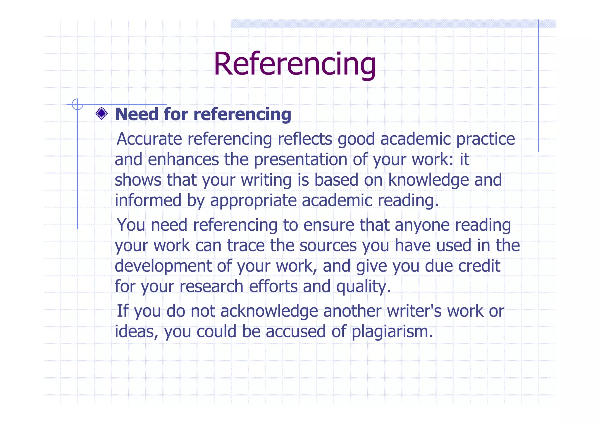 Referencing 
Need for referencing 
Accurate referencing reflects good academic practice 
and enhances the presentation of your work: it 
shows that your writing is based on knowledge and 
informed by appropriate academic reading. 
You need referencing to ensure that anyone reading 
your work can trace the sources you have used in the 
development of your work, and give you due credit 
for your research efforts and quality. 
If you do not acknowledge another writer's work or 
ideas, you could be accused of plagiarism. 
 