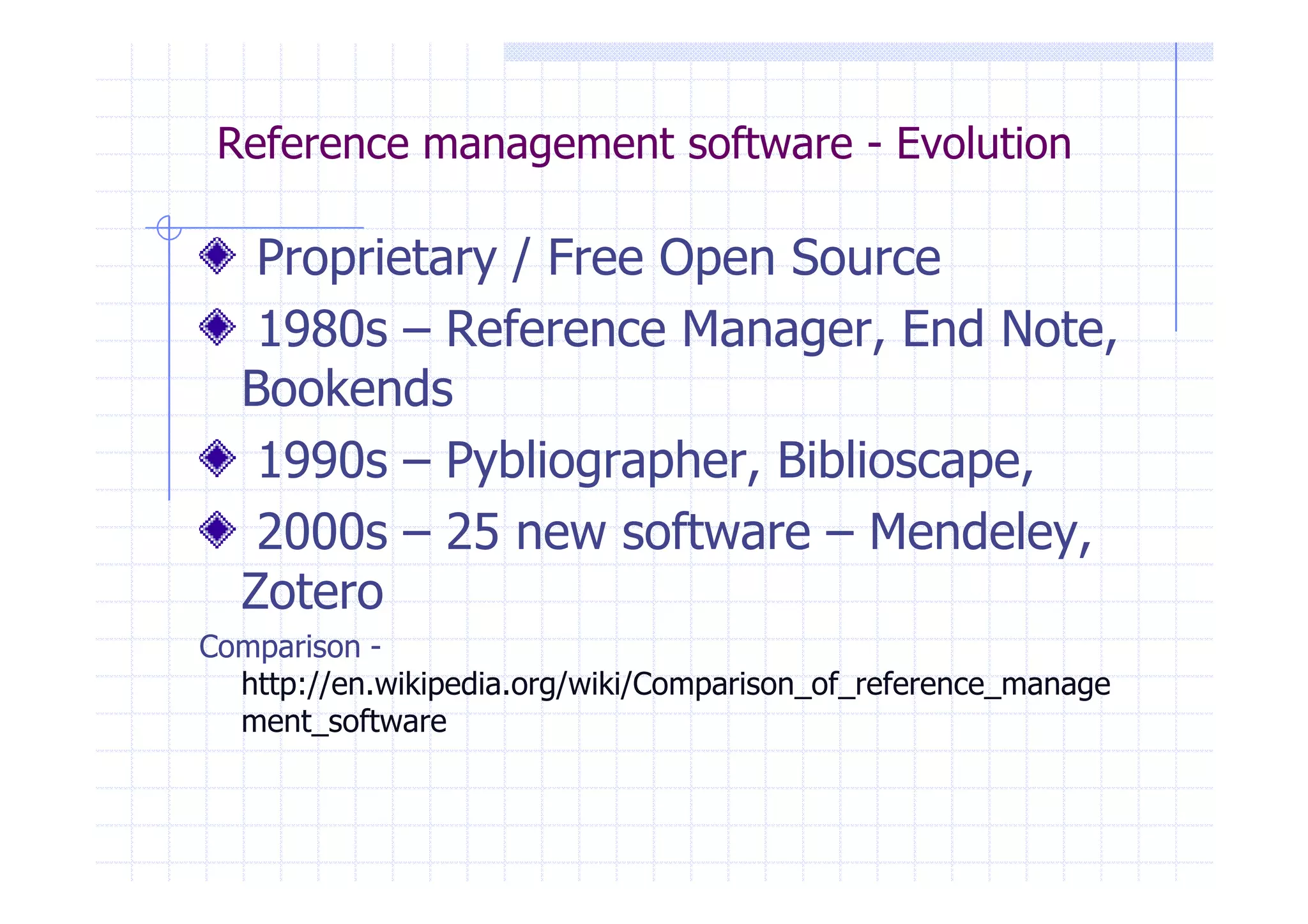 Reference management software - Evolution 
Proprietary / Free Open Source 
1980s – Reference Manager, End Note, 
Bookends 
1990s – Pybliographer, BBiibblliioossccaappee,, 
2000s – 25 new software – Mendeley, 
Zotero 
Comparison - 
http://en.wikipedia.org/wiki/Comparison_of_reference_manage 
ment_software 
 