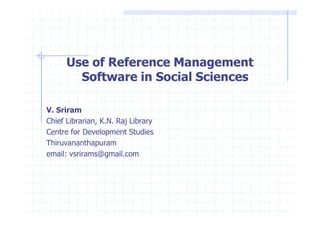 Use of Reference Management 
Software in Social Sciences 
VV.. SSrriirraamm 
Chief Librarian, K.N. Raj Library 
Centre for Development Studies 
Thiruvananthapuram 
email: vsrirams@gmail.com 
 