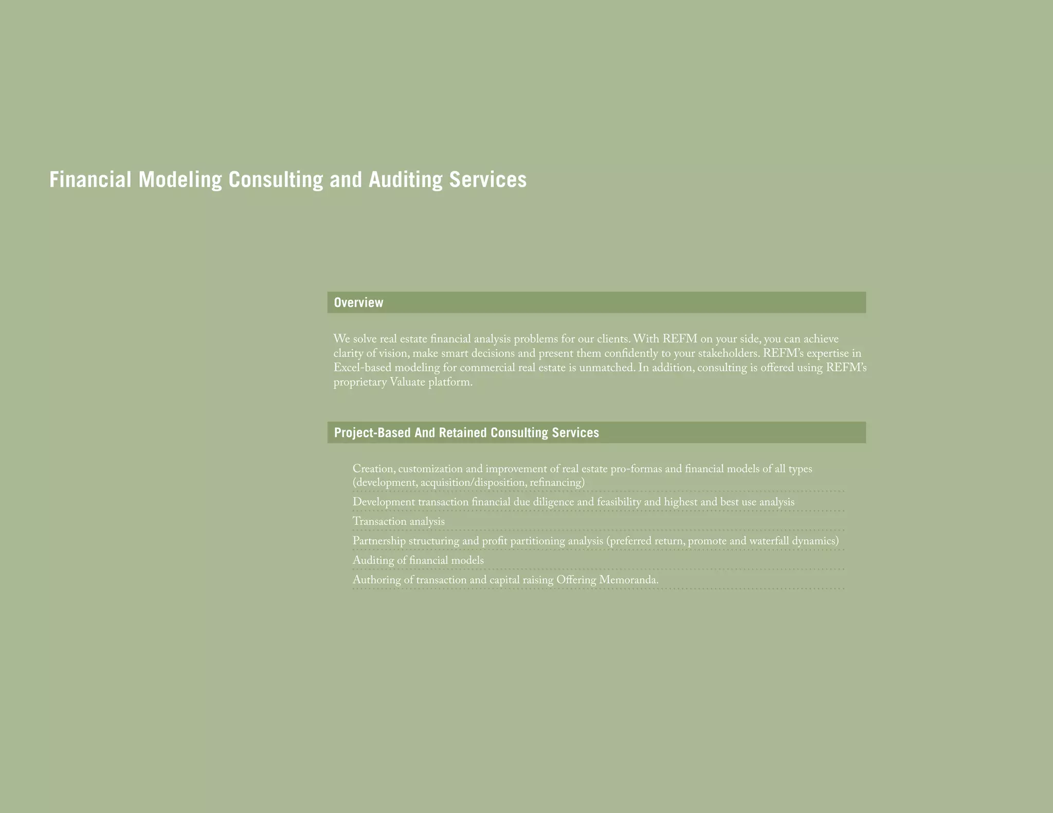 Financial Modeling Consulting and Auditing Services

Overview
We solve real estate financial analysis problems for our clients. With REFM on your side, you can achieve
clarity of vision, make smart decisions and present them confidently to your stakeholders. REFM’s expertise in
Excel-based modeling for commercial real estate is unmatched. In addition, consulting is offered using REFM’s
proprietary Valuate platform.

Project-Based And Retained Consulting Services
Creation, customization and improvement of real estate pro-formas and financial models of all types
(development, acquisition/disposition, refinancing)
Development transaction financial due diligence and feasibility and highest and best use analysis
Transaction analysis

Partnership structuring and profit partitioning analysis (preferred return, promote and waterfall dynamics)
Auditing of financial models

Authoring of transaction and capital raising Offering Memoranda.

 
