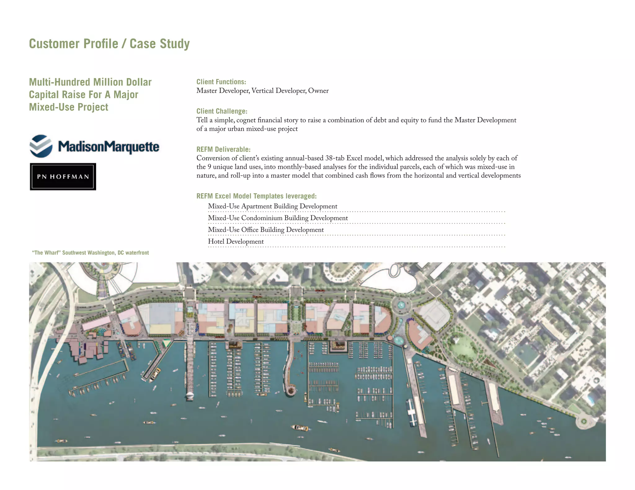 Customer Profile / Case Study
Multi-Hundred Million Dollar
Capital Raise For A Major
Mixed-Use Project

Client Functions:
Master Developer, Vertical Developer, Owner
Client Challenge:
Tell a simple, cognet financial story to raise a combination of debt and equity to fund the Master Development
of a major urban mixed-use project
REFM Deliverable:
Conversion of client’s existing annual-based 38-tab Excel model, which addressed the analysis solely by each of
the 9 unique land uses, into monthly-based analyses for the individual parcels, each of which was mixed-use in
nature, and roll-up into a master model that combined cash flows from the horizontal and vertical developments
REFM Excel Model Templates leveraged:
Mixed-Use Apartment Building Development

Mixed-Use Condominium Building Development
Mixed-Use Office Building Development
Hotel Development

“The Wharf” Southwest Washington, DC waterfront

 