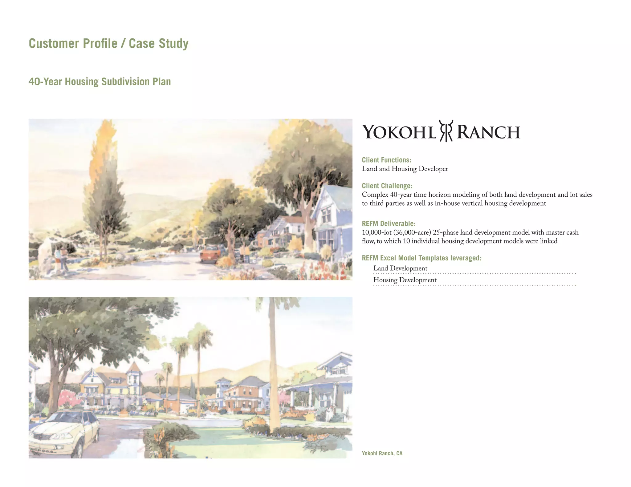 Customer Profile / Case Study
40-Year Housing Subdivision Plan

Client Functions:
Land and Housing Developer
Client Challenge:
Complex 40-year time horizon modeling of both land development and lot sales
to third parties as well as in-house vertical housing development
REFM Deliverable:
10,000-lot (36,000-acre) 25-phase land development model with master cash
flow, to which 10 individual housing development models were linked
REFM Excel Model Templates leveraged:
Land Development
Housing Development

Yokohl Ranch, CA

 