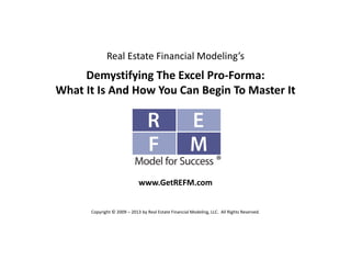 Real Estate Financial Modeling’s
Demystifying The Excel Pro‐Forma:
What It Is And How You Can Begin To Master It
www.GetREFM.com
Copyright © 2009 – 2013 by Real Estate Financial Modeling, LLC.  All Rights Reserved. 
 