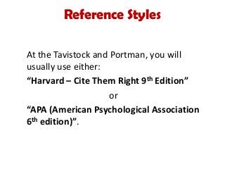 Reference Styles
At the Tavistock and Portman, you will
usually use either:
“Harvard – Cite Them Right 9th Edition”
or
“APA (American Psychological Association
6th edition)”.
 