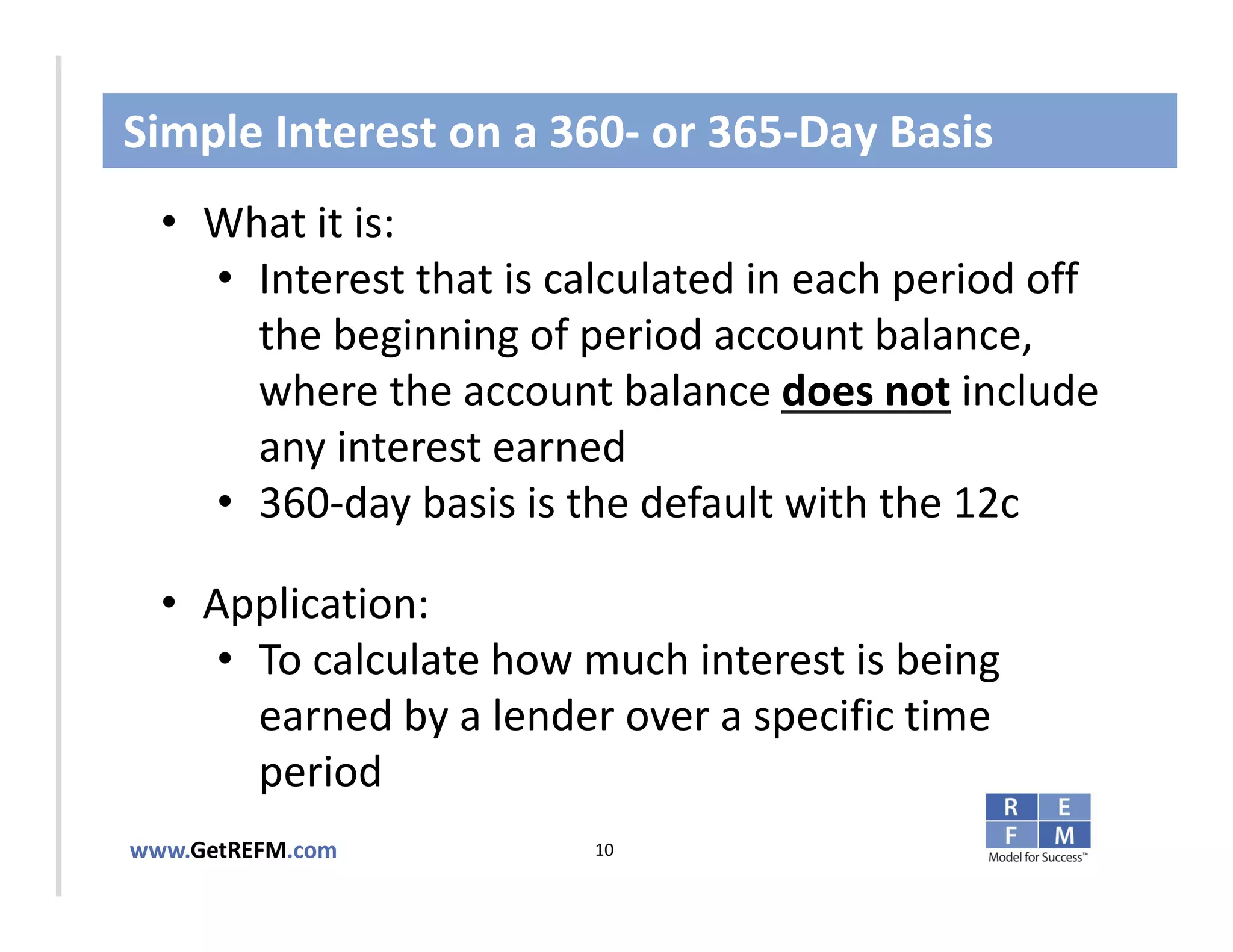 Simple Interest on a 360‐ or 365‐Day Basis
  • What it is:
     • Interest that is calculated in each period off 
       the beginning of period account balance, 
CLICK TO EDIT MASTER TITLE STYLE
       where the account balance does not include 
       any interest earned
     • 360‐day basis is the default with the 12c

  • Application: 
     • To calculate how much interest is being 
       earned by a lender over a specific time 
       period
www.GetREFM.com          10
 
