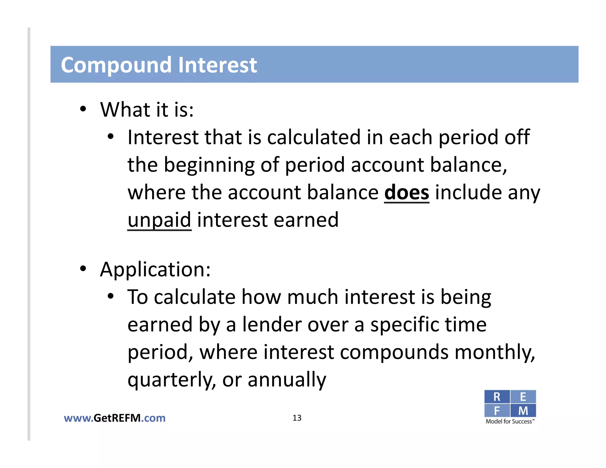 Compound Interest
  • What it is:
     • Interest that is calculated in each period off 
       the beginning of period account balance, 
CLICK TO EDIT MASTER TITLE STYLE
       where the account balance does include any 
       unpaid interest earned

  • Application: 
     • To calculate how much interest is being 
       earned by a lender over a specific time 
       period, where interest compounds monthly, 
       quarterly, or annually
www.GetREFM.com          13
 