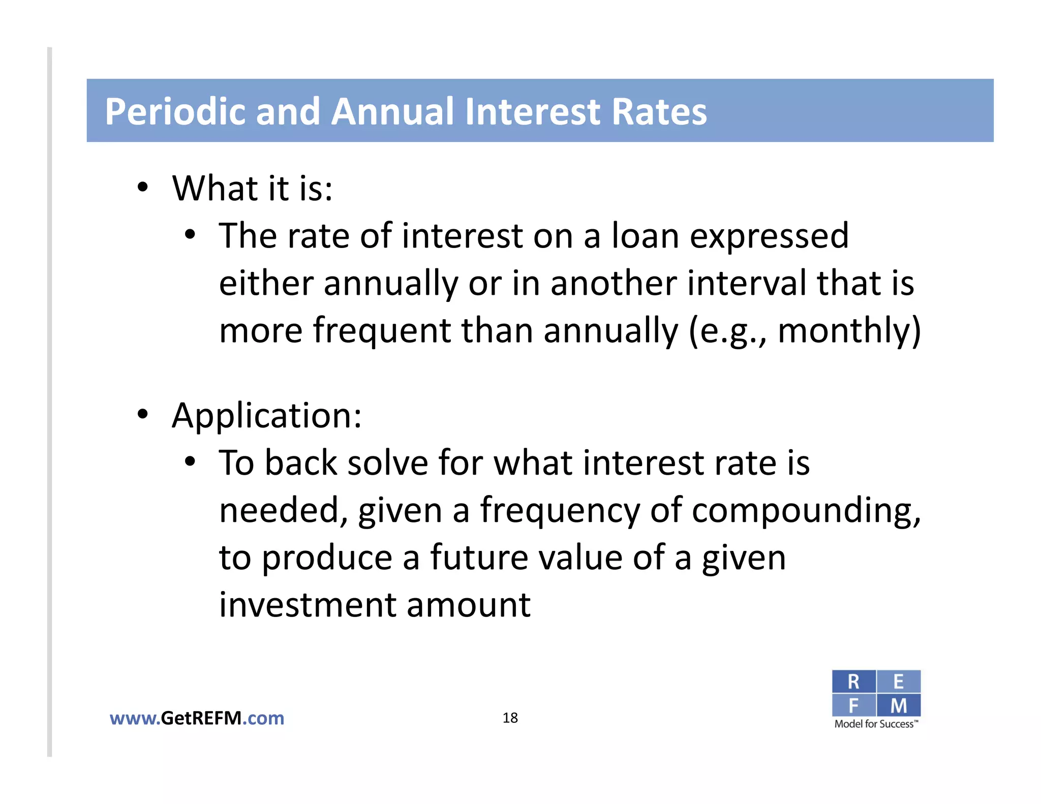 Periodic and Annual Interest Rates
  • What it is:
     • The rate of interest on a loan expressed 
       either annually or in another interval that is 
CLICK TO EDIT MASTER TITLE STYLE
       more frequent than annually (e.g., monthly)

  • Application: 
     • To back solve for what interest rate is 
       needed, given a frequency of compounding, 
       to produce a future value of a given 
       investment amount

www.GetREFM.com           18
 