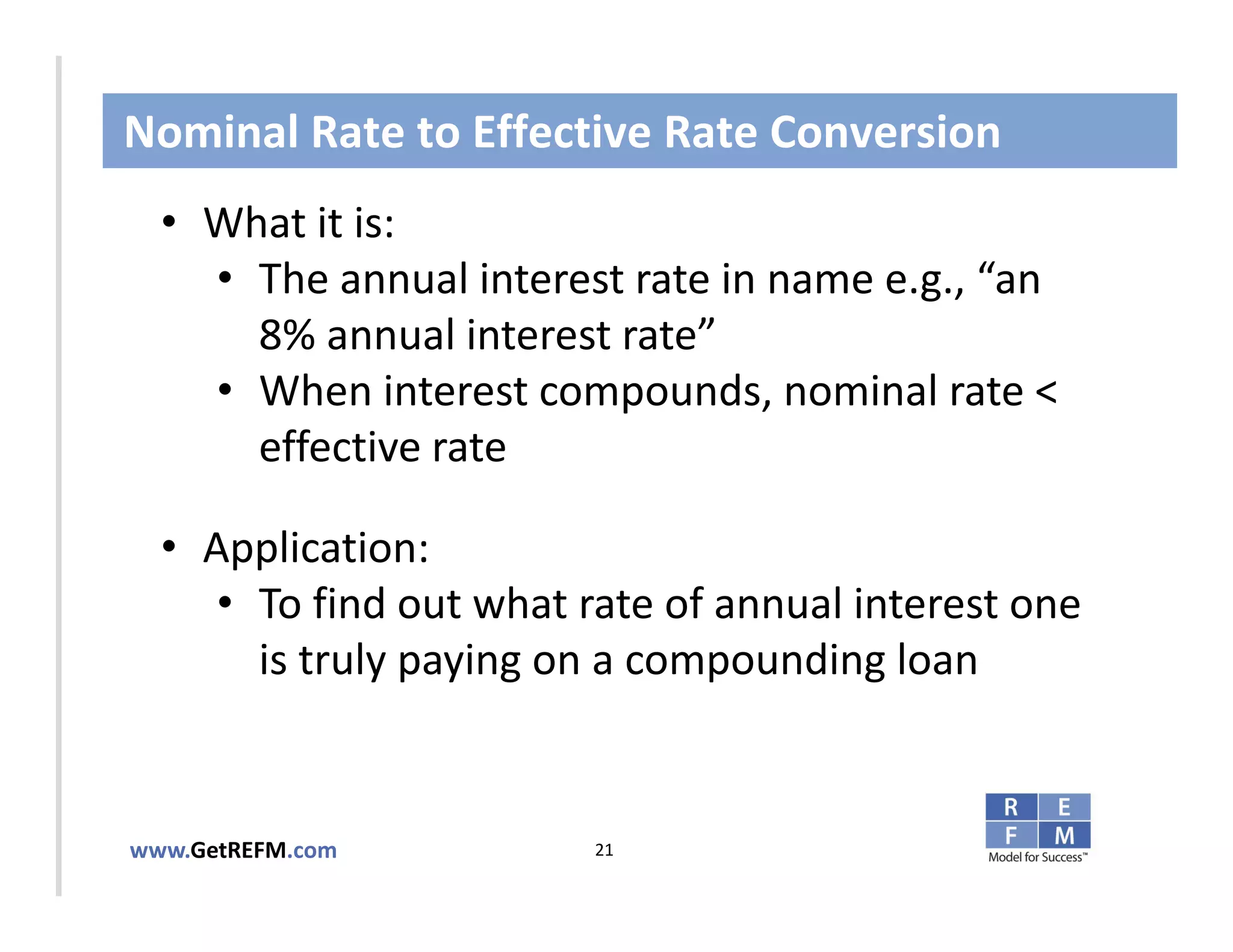 Nominal Rate to Effective Rate Conversion
  • What it is:
     • The annual interest rate in name e.g., “an 
       8% annual interest rate”
CLICK TO EDIT MASTER TITLE STYLE
     • When interest compounds, nominal rate < 
       effective rate

  • Application: 
     • To find out what rate of annual interest one 
       is truly paying on a compounding loan


www.GetREFM.com          21
 