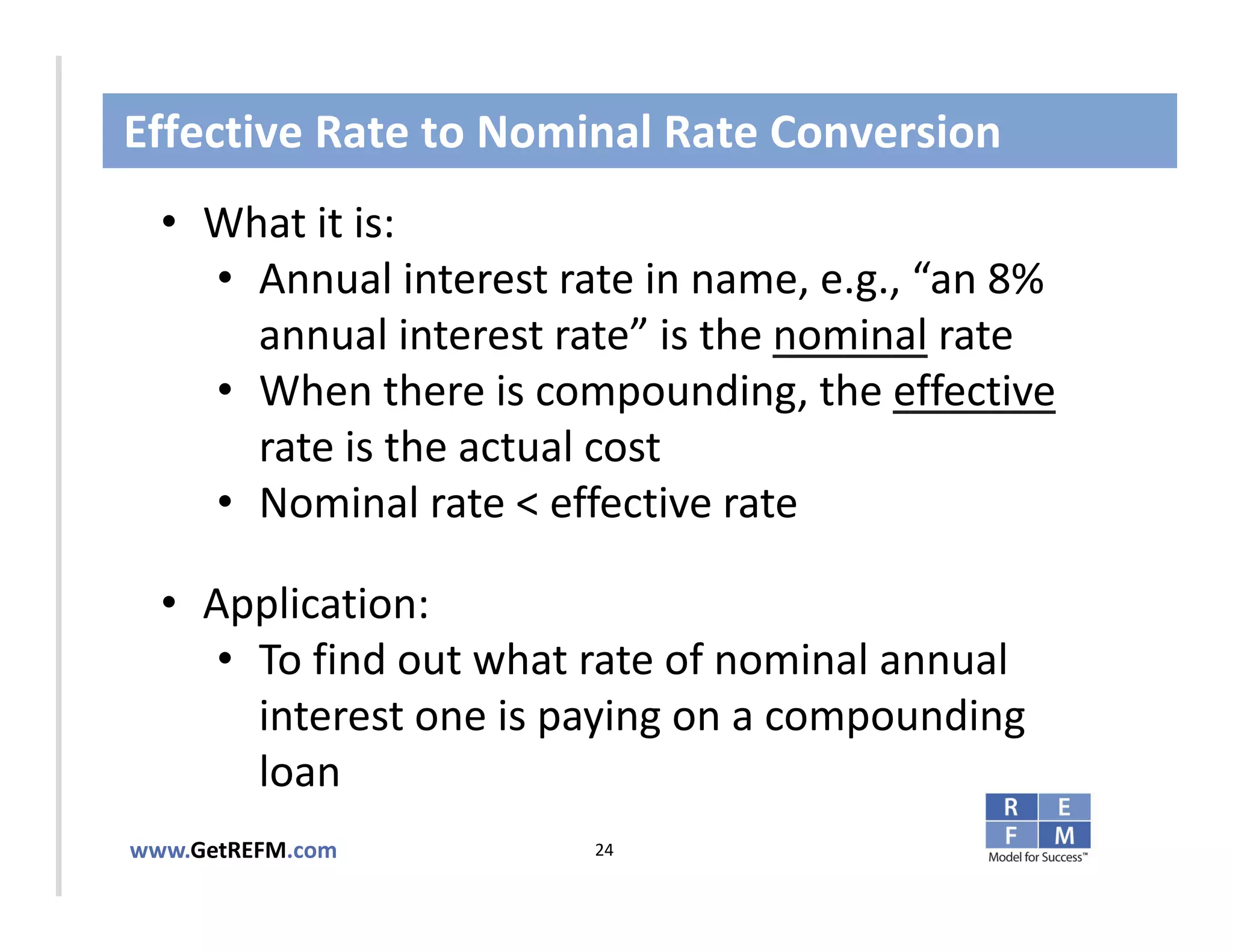 Effective Rate to Nominal Rate Conversion
  • What it is:
     • Annual interest rate in name, e.g., “an 8% 
       annual interest rate” is the nominal rate
CLICK TO EDIT MASTER TITLE STYLE
     • When there is compounding, the effective
       rate is the actual cost 
     • Nominal rate < effective rate

  • Application: 
     • To find out what rate of nominal annual 
       interest one is paying on a compounding 
       loan
www.GetREFM.com          24
 