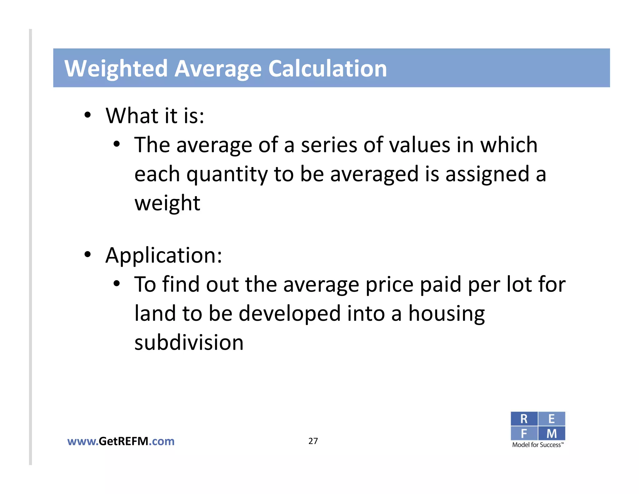 Weighted Average Calculation
  • What it is:
     • The average of a series of values in which 
       each quantity to be averaged is assigned a 
CLICK TO EDIT MASTER TITLE STYLE
       weight

  • Application: 
     • To find out the average price paid per lot for 
       land to be developed into a housing 
       subdivision


www.GetREFM.com          27
 