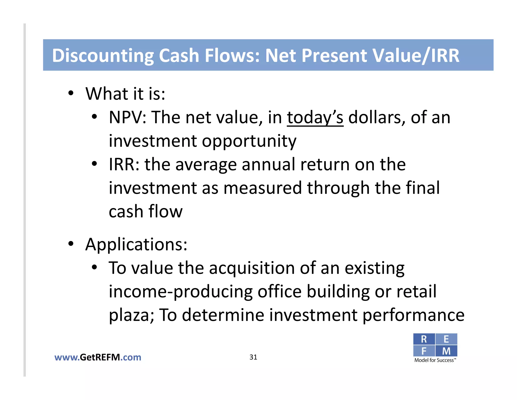Discounting Cash Flows: Net Present Value/IRR
  • What it is:
     • NPV: The net value, in today’s dollars, of an 
       investment opportunity
CLICK TO EDIT MASTER TITLE STYLE
     • IRR: the average annual return on the 
       investment as measured through the final 
       cash flow
  • Applications: 
     • To value the acquisition of an existing 
       income‐producing office building or retail 
       plaza; To determine investment performance

www.GetREFM.com          31
 
