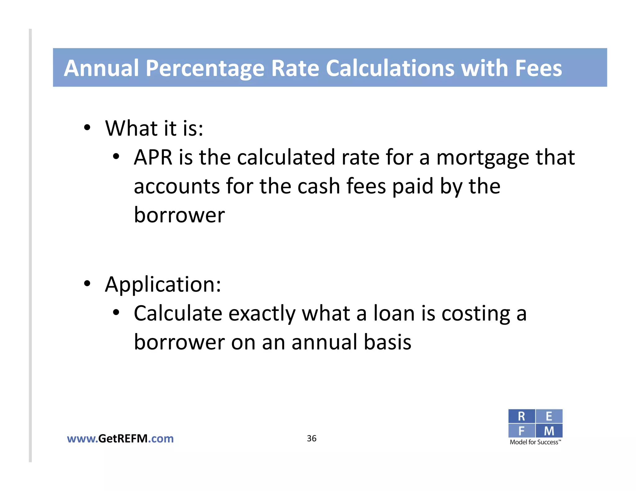 Annual Percentage Rate Calculations with Fees

  • What it is:
     • APR is the calculated rate for a mortgage that 
CLICK TO EDIT MASTER TITLE STYLE
       accounts for the cash fees paid by the 
       borrower

  • Application: 
     • Calculate exactly what a loan is costing a 
       borrower on an annual basis


www.GetREFM.com          36
 