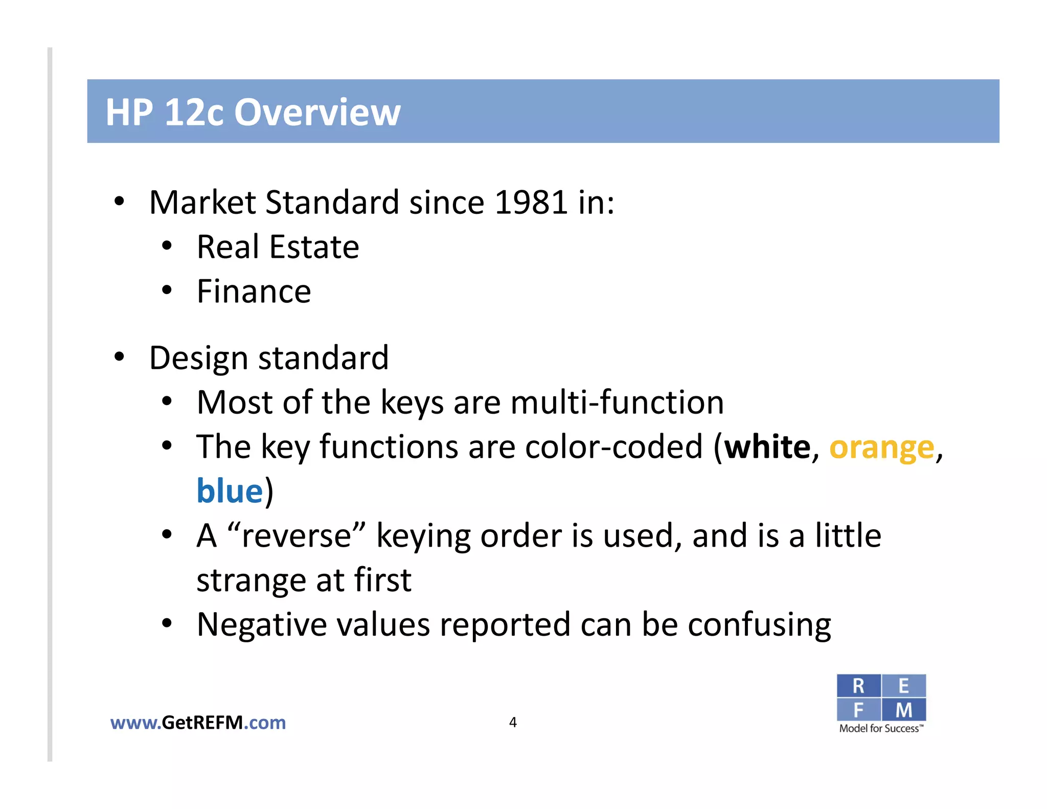HP 12c Overview

• Market Standard since 1981 in:
   • Real Estate
   • TO EDIT
CLICK Finance MASTER TITLE STYLE

• Design standard
   • Most of the keys are multi‐function
   • The key functions are color‐coded (white, orange, 
     blue)
   • A “reverse” keying order is used, and is a little 
     strange at first
   • Negative values reported can be confusing

www.GetREFM.com          4
 
