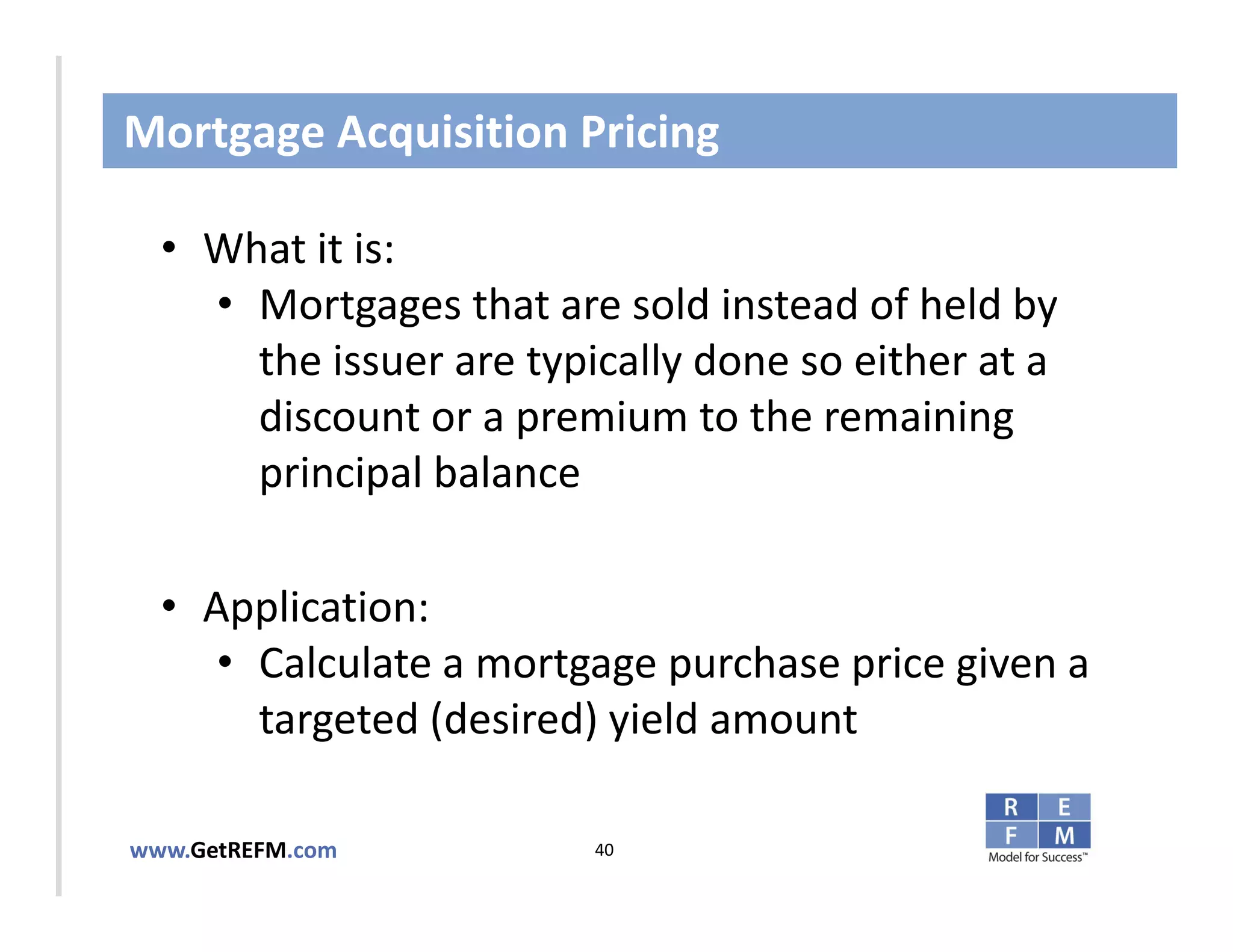 Mortgage Acquisition Pricing

  • What it is:
     • Mortgages that are sold instead of held by 
CLICK TO EDIT MASTER TITLE STYLE
       the issuer are typically done so either at a 
       discount or a premium to the remaining 
       principal balance

  • Application: 
     • Calculate a mortgage purchase price given a 
       targeted (desired) yield amount

www.GetREFM.com          40
 