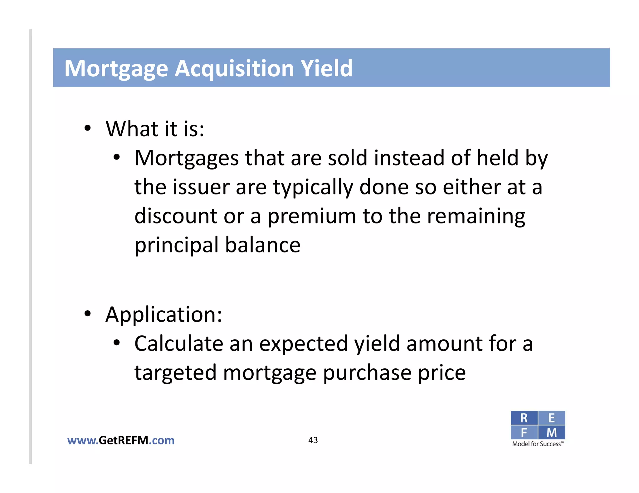 Mortgage Acquisition Yield

  • What it is:
     • Mortgages that are sold instead of held by 
CLICK TO EDIT MASTER TITLE STYLE
       the issuer are typically done so either at a 
       discount or a premium to the remaining 
       principal balance

  • Application: 
     • Calculate an expected yield amount for a 
       targeted mortgage purchase price

www.GetREFM.com          43
 