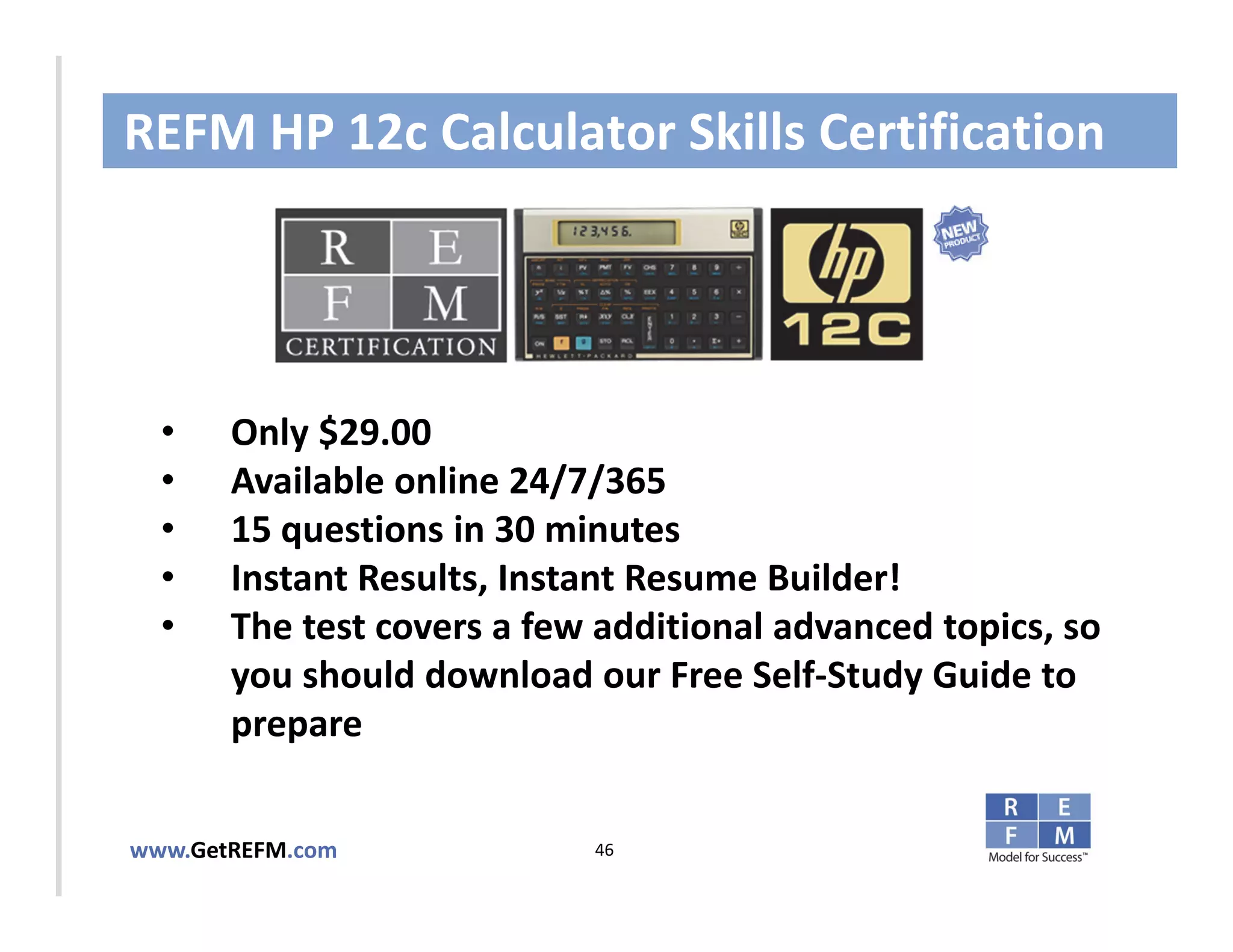 REFM HP 12c Calculator Skills Certification


CLICK TO EDIT MASTER TITLE STYLE

  •    Only $29.00
  •    Available online 24/7/365
  •    15 questions in 30 minutes
  •    Instant Results, Instant Resume Builder!
  •    The test covers a few additional advanced topics, so 
       you should download our Free Self‐Study Guide to 
       prepare 


www.GetREFM.com             46
 