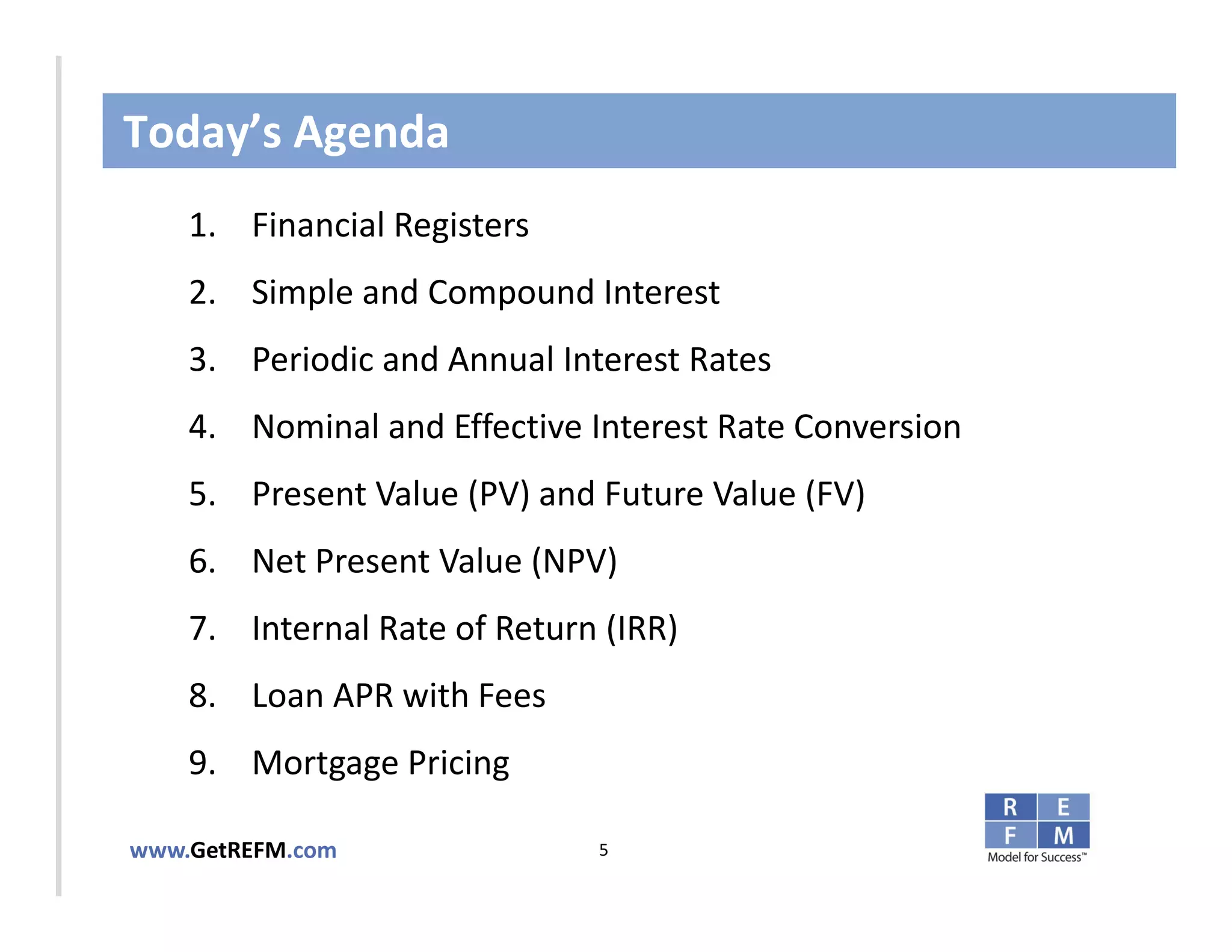 Today’s Agenda
    1. Financial Registers
    2. Simple and Compound Interest
CLICK TO EDIT MASTER TITLE STYLE
   3. Periodic and Annual Interest Rates
    4. Nominal and Effective Interest Rate Conversion
    5. Present Value (PV) and Future Value (FV)
    6. Net Present Value (NPV)
    7. Internal Rate of Return (IRR)
    8. Loan APR with Fees
    9. Mortgage Pricing

www.GetREFM.com               5
 